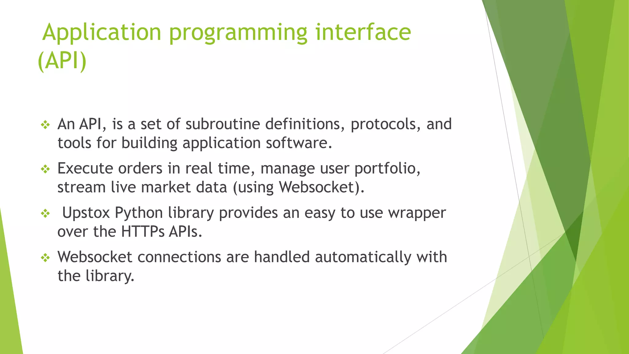 Application programming interface
(API)
 An API, is a set of subroutine definitions, protocols, and
tools for building application software.
 Execute orders in real time, manage user portfolio,
stream live market data (using Websocket).
 Upstox Python library provides an easy to use wrapper
over the HTTPs APIs.
 Websocket connections are handled automatically with
the library.
 