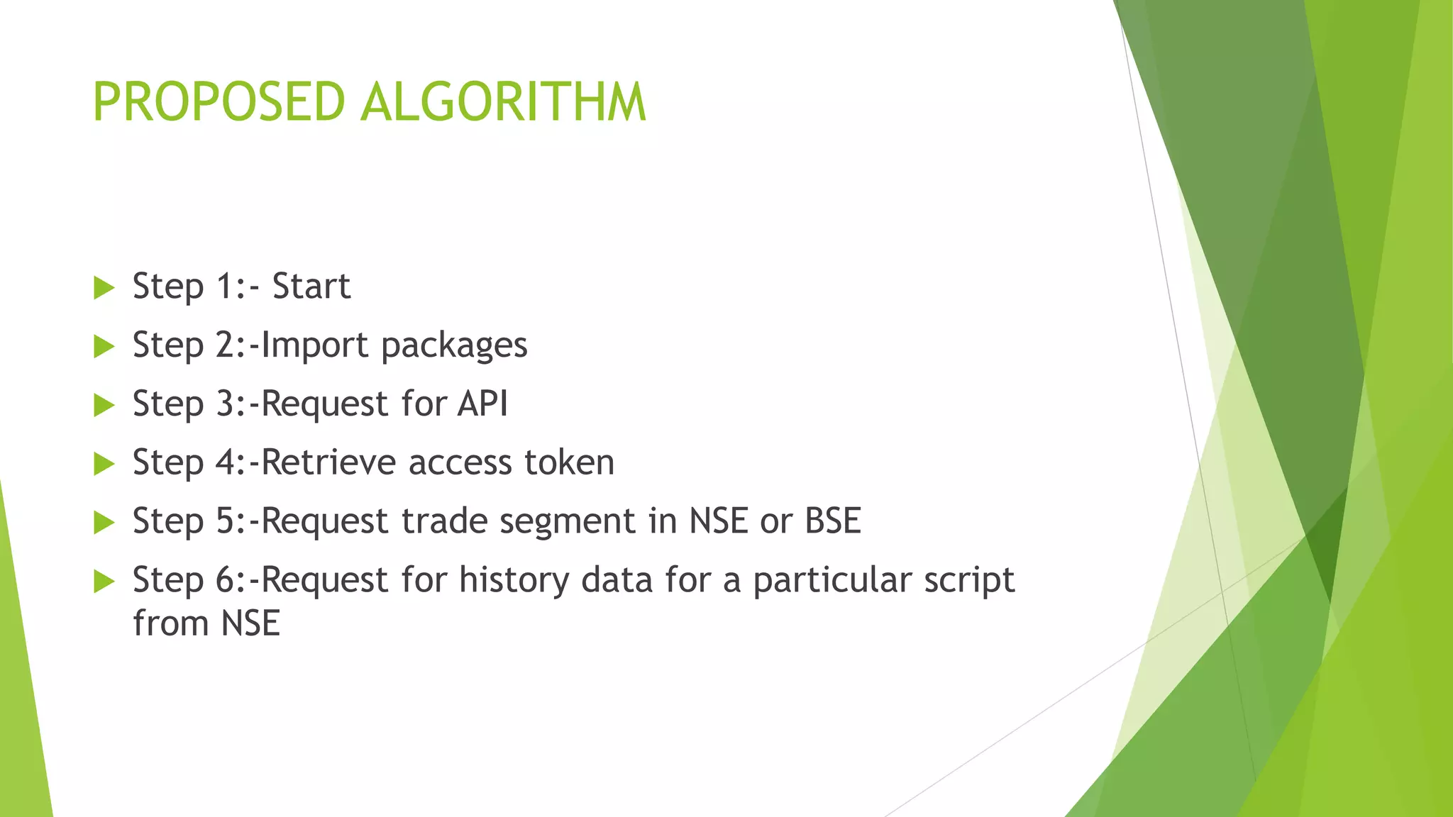 PROPOSED ALGORITHM
 Step 1:- Start
 Step 2:-Import packages
 Step 3:-Request for API
 Step 4:-Retrieve access token
 Step 5:-Request trade segment in NSE or BSE
 Step 6:-Request for history data for a particular script
from NSE
 
