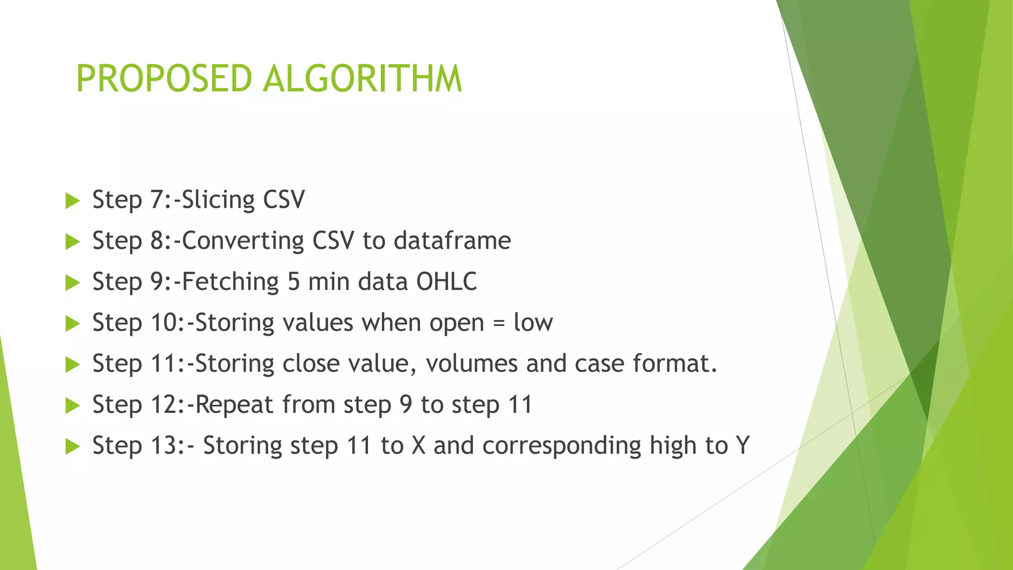 PROPOSED ALGORITHM
 Step 7:-Slicing CSV
 Step 8:-Converting CSV to dataframe
 Step 9:-Fetching 5 min data OHLC
 Step 10:-Storing values when open = low
 Step 11:-Storing close value, volumes and case format.
 Step 12:-Repeat from step 9 to step 11
 Step 13:- Storing step 11 to X and corresponding high to Y
 