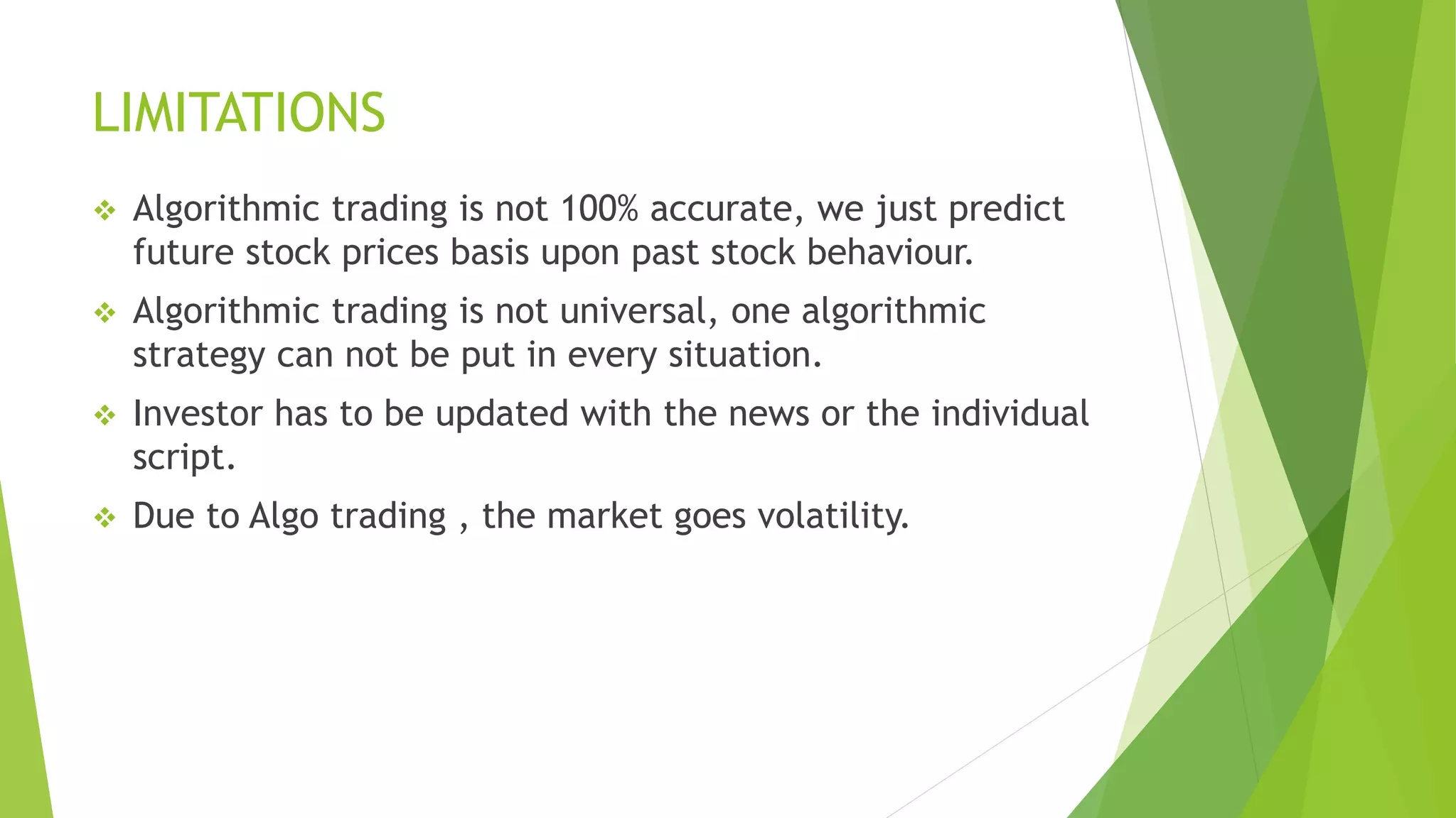 LIMITATIONS
 Algorithmic trading is not 100% accurate, we just predict
future stock prices basis upon past stock behaviour.
 Algorithmic trading is not universal, one algorithmic
strategy can not be put in every situation.
 Investor has to be updated with the news or the individual
script.
 Due to Algo trading , the market goes volatility.
 