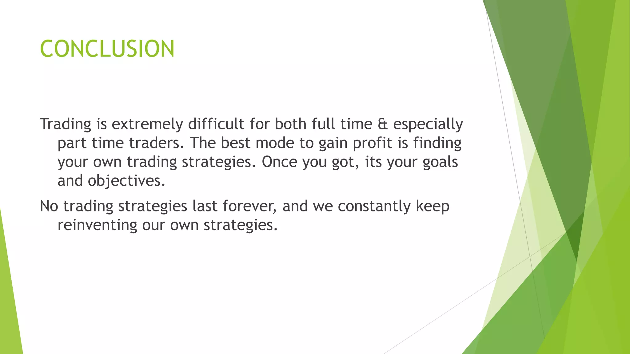 CONCLUSION
Trading is extremely difficult for both full time & especially
part time traders. The best mode to gain profit is finding
your own trading strategies. Once you got, its your goals
and objectives.
No trading strategies last forever, and we constantly keep
reinventing our own strategies.
 