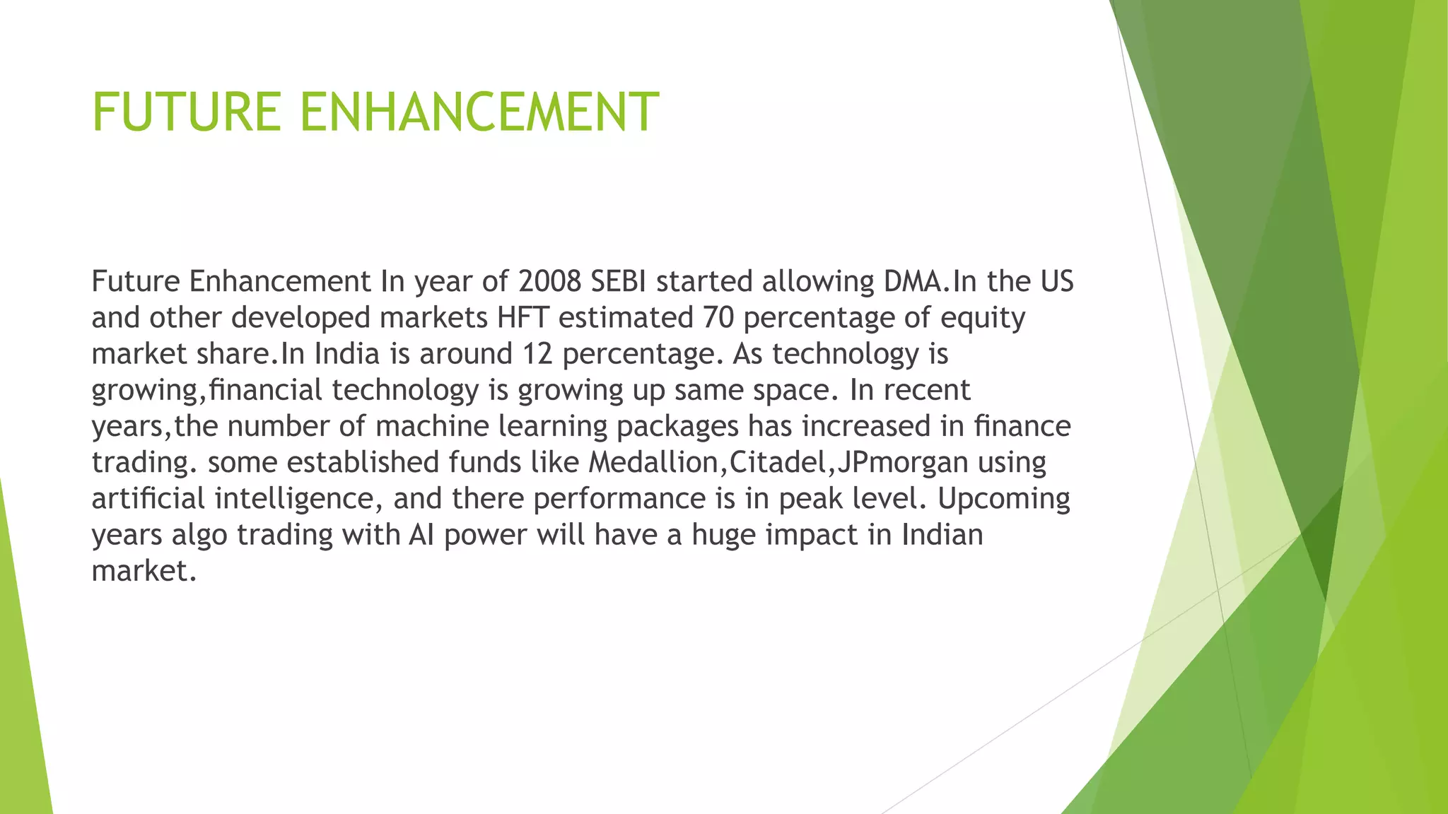 FUTURE ENHANCEMENT
Future Enhancement In year of 2008 SEBI started allowing DMA.In the US
and other developed markets HFT estimated 70 percentage of equity
market share.In India is around 12 percentage. As technology is
growing,ﬁnancial technology is growing up same space. In recent
years,the number of machine learning packages has increased in ﬁnance
trading. some established funds like Medallion,Citadel,JPmorgan using
artiﬁcial intelligence, and there performance is in peak level. Upcoming
years algo trading with AI power will have a huge impact in Indian
market.
 