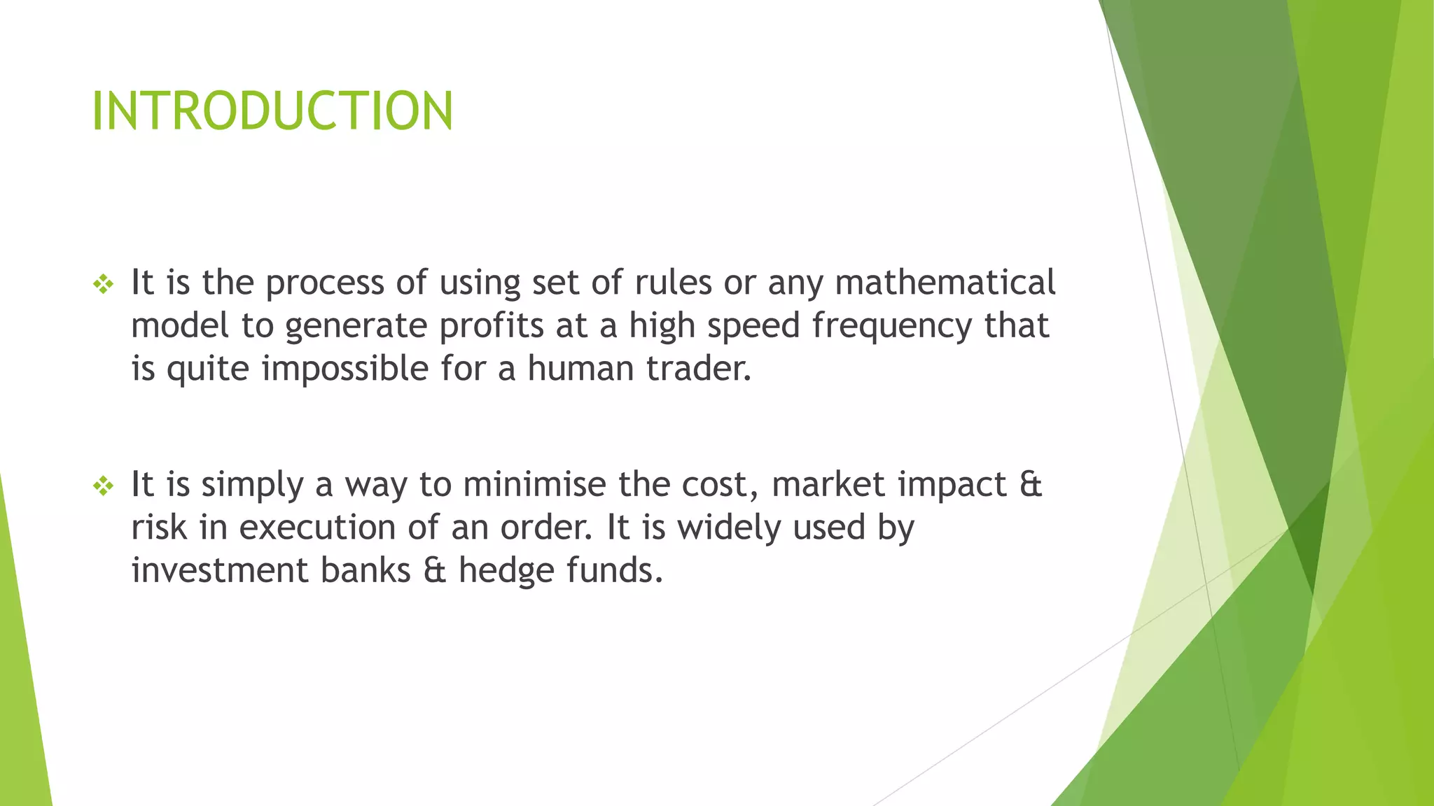 INTRODUCTION
 It is the process of using set of rules or any mathematical
model to generate profits at a high speed frequency that
is quite impossible for a human trader.
 It is simply a way to minimise the cost, market impact &
risk in execution of an order. It is widely used by
investment banks & hedge funds.
 
