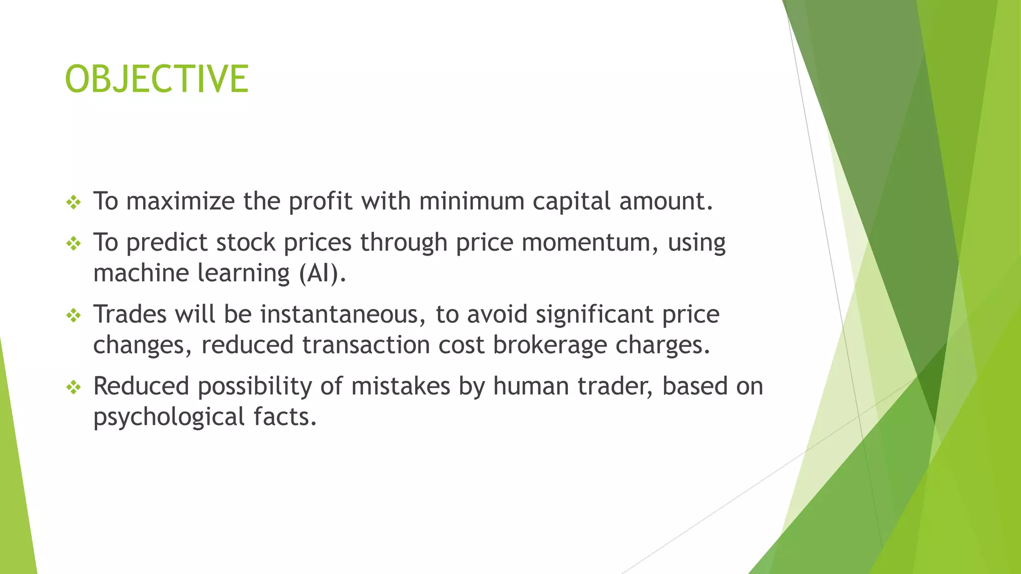 OBJECTIVE
 To maximize the profit with minimum capital amount.
 To predict stock prices through price momentum, using
machine learning (AI).
 Trades will be instantaneous, to avoid significant price
changes, reduced transaction cost brokerage charges.
 Reduced possibility of mistakes by human trader, based on
psychological facts.
 