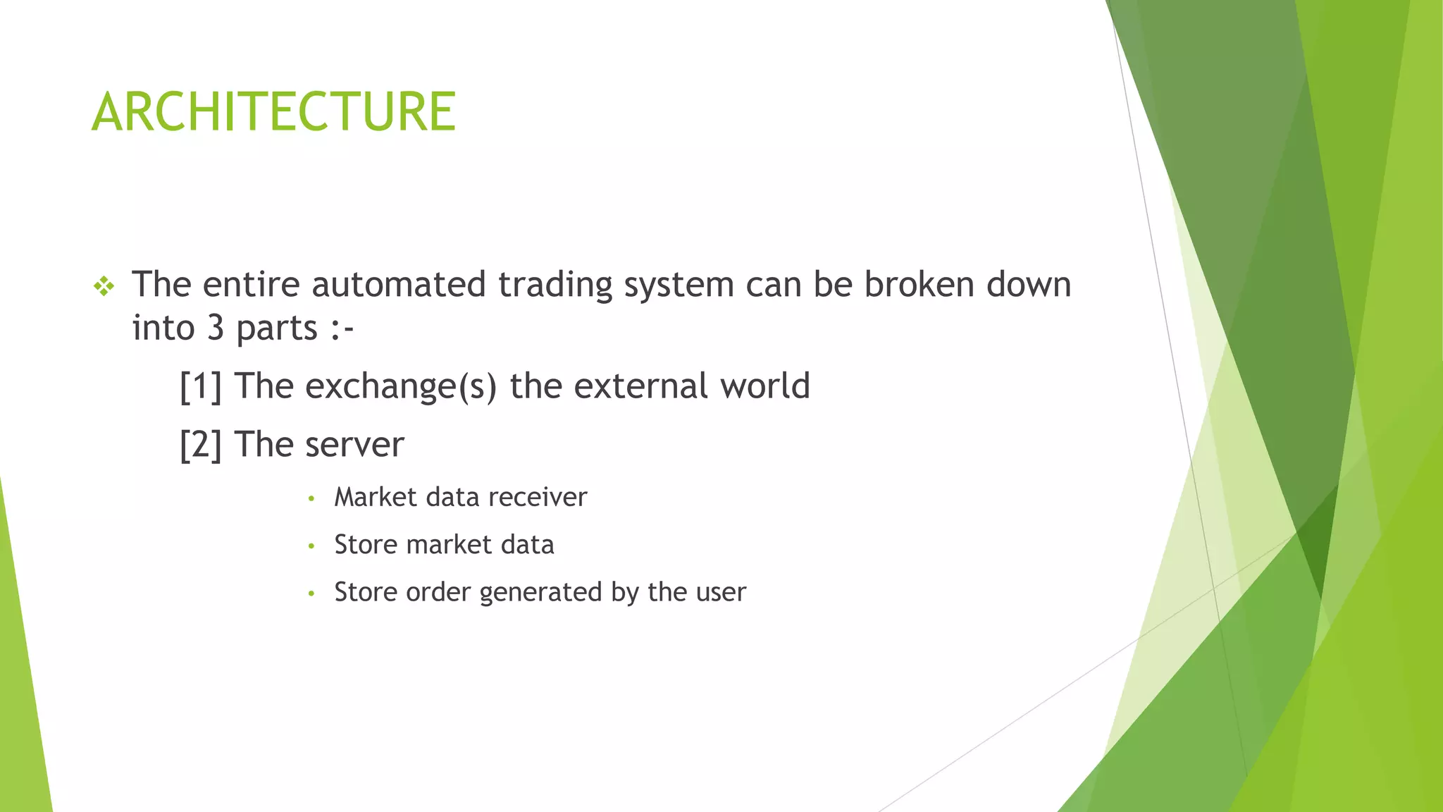 ARCHITECTURE
 The entire automated trading system can be broken down
into 3 parts :-
[1] The exchange(s) the external world
[2] The server
• Market data receiver
• Store market data
• Store order generated by the user
 