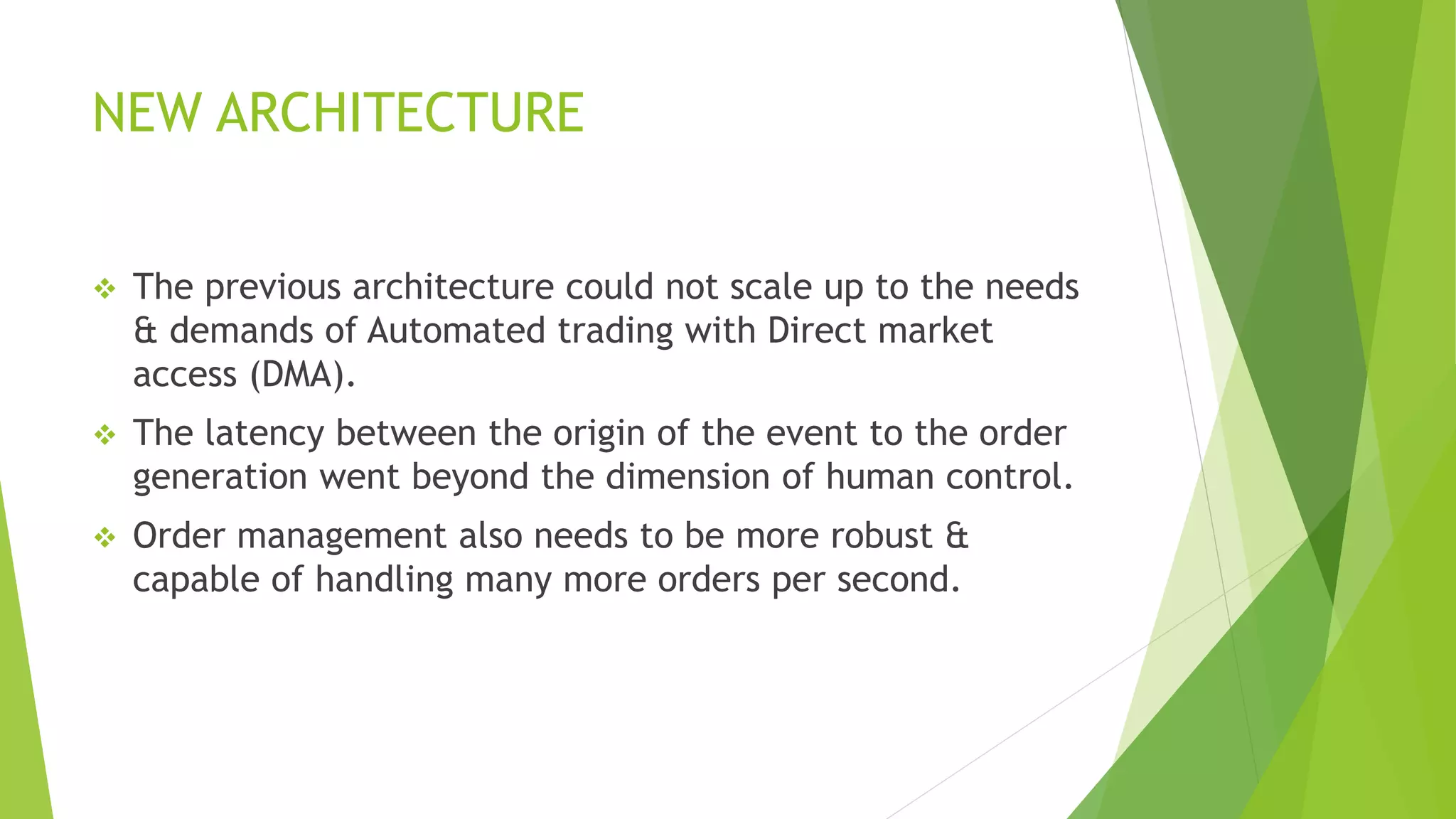 NEW ARCHITECTURE
 The previous architecture could not scale up to the needs
& demands of Automated trading with Direct market
access (DMA).
 The latency between the origin of the event to the order
generation went beyond the dimension of human control.
 Order management also needs to be more robust &
capable of handling many more orders per second.
 