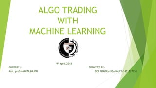ALGO TRADING
WITH
MACHINE LEARNING
9th April,2018
GUIDED BY :- SUBMITTED BY:-
Asst. prof-NAMITA BAJPAI DEB PRAKASH GANGULY-1401227154
 