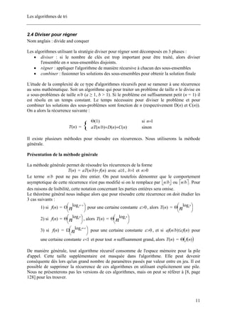 Les algorithmes de tri
2.4 Diviser pour régner
Nom anglais : divide and conquer
Les algorithmes utilisant la stratégie diviser pour régner sont décomposés en 3 phases :
• diviser : si le nombre de clés est trop important pour être traité, alors diviser
l'ensemble en n sous-ensembles disjoints.
• régner : appliquer l'algorithme de manière récursive à chacun des sous-ensembles
• combiner : fusionner les solutions des sous-ensembles pour obtenir la solution finale
L'étude de la complexité de ce type d'algorithmes récursifs peut se ramener à une récurrence
au sens mathématique. Soit un algorithme qui pour traiter un problème de taille n le divise en
a sous-problèmes de taille n/b (a ≥ 1, b > 1). Si le problème est suffisamment petit (n = 1) il
est résolu en un temps constant. Le temps nécessaire pour diviser le problème et pour
combiner les solutions des sous-problèmes sont fonction de n (respectivement D(n) et C(n)).
On a alors la récurrence suivante :
)1(Θ si 1=n
)(nT = { )()()/( nCnDbnaT ++ sinon
Il existe plusieurs méthodes pour résoudre ces récurrences. Nous utiliserons la méthode
générale.
Présentation de la méthode générale
La méthode générale permet de résoudre les récurrences de la forme
)(nT = )()/( nfbnaT + avec , et1≥a 1>b 0>n
Le terme peut ne pas être entier. On peut toutefois démontrer que le comportement
asymptotique de cette récurrence n'est pas modifié si on le remplace par ou . Pour
des raisons de lisibilité, cette notation concernant les parties entières sera omise.
bn/
⎣ bn/ ⎦ ⎤⎡ bn/
Le théorème général nous indique alors que pour résoudre cette récurrence on doit étudier les
3 cas suivants :
1) si = pour une certaine constante)(nf ⎟
⎠
⎞⎜
⎝
⎛Ο
−
n
a
b
εlog 0>ε , alors =)(nT ⎟
⎠
⎞⎜
⎝
⎛Θ n
a
b
log
2) si = , alors =)(nf ⎟
⎠
⎞⎜
⎝
⎛Θ n
a
b
log )(nT ⎟
⎠
⎞⎜
⎝
⎛Θ n
a
b
log
3) si = pour une certaine constante)(nf ⎟
⎠
⎞⎜
⎝
⎛Ω
+
n
a
b
εlog 0>ε , et si pour
une certaine constante et pour tout suffisamment grand, alors =
)()/( ncfbnaf ≤
1<c n )(nT ( ))(nfΘ
De manière générale, tout algorithme récursif consomme de l'espace mémoire pour la pile
d'appel. Cette taille supplémentaire est masquée dans l'algorithme. Elle peut devenir
conséquente dès lors qu'un grand nombre de paramètres passés par valeur entre en jeu. Il est
possible de supprimer la récurrence de ces algorithmes en utilisant explicitement une pile.
Nous ne présenterons pas les versions de ces algorithmes, mais on peut se référer à [8, page
128] pour les trouver.
11
 