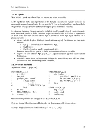 Les algorithmes de tri
2.5 Tri rapide
Nom anglais : quick sort - Propriétés : tri interne, sur place, non stable
Le tri rapide fait partie des algorithmes de tri du type "diviser pour régner". Bien que sa
complexité temporelle dans le pire des cas soit ( )²nΘ , c'est un des algorithmes les plus utilisés
et également celui qui présente certainement le plus grand nombre de variantes.
Le tri rapide choisit un élément particulier de la liste de clés, appelé pivot. Il construit ensuite
deux sous-listes gauche et droite contenant respectivement les clés inférieures et supérieures
au pivot. Ainsi pour trier un sous-tableau A[p..r] du tableau initial A[1..n] on retrouve les 3
phases suivantes :
• diviser : choisir le pivot d'indice q dans le tableau A[p..r]. Partitionner en 3 ce sous-
tableau :
o A[p..q-1] contient les clés inférieures à A[q],
o A[q] le pivot
o A[q+1..r] contient les clés supérieures à A[q].
Les deux sous-tableaux gauche et droite peuvent éventuellement être vides.
• régner : les sous-tableaux A[p..q-1] et A[q+1..r] sont traités en appelant récursivement
le tri rapide.
• combiner : cette phase est instantanée. Puisque les sous-tableaux sont triés sur place,
aucun travail n'est nécessaire pour les combiner.
2.5.1 Version standard
Algorithme issu de [1, page 140]
TRI-RAPIDE(A, p, r)
1 si p < r alors
2 q ← PARTITION(A, p, r)
3 TRI-RAPIDE(A, p, q - 1)
4 TRI-RAPIDE(A, q + 1, r)
5 fin si
PARTITION(A, p, r)
1 x ← A[r]
2 i ← p - 1
3 pour j ← p à r - 1 faire
4 si A[j] ≤ x alors
5 i ← i + 1
6 PERMUTER(A, i, j)
7 fin si
8 fin pour
9 PERMUTER(A, i + 1, r)
10 retourner i + 1
PERMUTER(A, i, j)
1 tmp ← A[i]
2 A[i] ← A[j]
3 A[j] ← tmp
On démarre l'algorithme par un appel à TRI-RAPIDE(A, 1, n).
Cette version de l'algorithme prend la dernière clé du sous-ensemble comme pivot.
Exemple d'application sur la suite d'entiers 〈15, 10, 4, 34, 1, 19〉 :
12
 