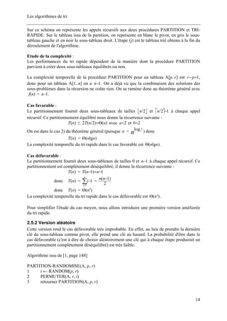 Les algorithmes de tri
Sur ce schéma on représente les appels récursifs aux deux procédures PARTITION et TRI-
RAPIDE. Sur le tableau issu de la partition, on représente en blanc le pivot, en gris le sous-
tableau gauche et en noir le sous-tableau droit. L'étape (j) est le tableau trié obtenu à la fin du
déroulement de l'algorithme.
Etude de la complexité :
Les performances du tri rapide dépendent de la manière dont la procédure PARTITION
parvient à créer deux sous-tableaux équilibrés ou non.
La complexité temporelle de la procédure PARTITION pour un tableau A[p..r] est 1+−pr ,
donc pour un tableau A[1..n] on a 1−n . On a déjà vu que la combinaison des solutions des
sous-problèmes dans la récursion ne coûte rien. On se ramène donc au théorème général avec
= .)(nf 1−n
Cas favorable :
Le partitionnement fournit deux sous-tableaux de tailles ⎣ ⎦2/n et ⎡ ⎤ 12/ −n à chaque appel
récursif. Ce partitionnement équilibré nous donne la récurrence suivante :
)(nT ≤ )()2/(2 nnT Θ+ avec 2=a et 2=b
On est dans le cas 2) du théorème général (puisque = n ) doncn
2log2
)(nT = )lg( nnΘ
La complexité temporelle du tri rapide dans le cas favorable est )lg( nnΘ .
Cas défavorable :
Le partitionnement fournit deux sous-tableaux de tailles 0 et 1−n à chaque appel récursif. Ce
partitionnement est complètement déséquilibré, il donne la récurrence suivante :
)(nT = 1)1( −+− nnT
donc = =)(nT ∑=
−
n
i
i
1
1
2
)1( −nn
donc =)(nT ²)(nΘ
La complexité temporelle du tri rapide dans le cas défavorable est ²)(nΘ .
Pour simplifier l'étude du cas moyen, nous allons introduire une première version améliorée
du tri rapide.
2.5.2 Version aléatoire
Cette version rend le cas défavorable très improbable. En effet, au lieu de prendre la dernière
clé du sous-tableau comme pivot, elle prend une clé au hasard. La probabilité d'être dans le
cas défavorable (c'est à dire de choisir aléatoirement une clé qui à chaque étape produirait un
partitionnement complètement déséquilibré) est très faible.
Algorithme issu de [1, page 148]
PARTITION-RANDOMISE(A, p, r)
1 i ← RANDOM(p, r)
2 PERMUTER(A, r, i)
3 retourner PARTITION(A, p, r)
14
 