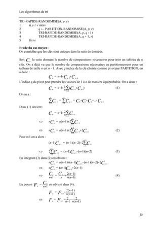 Les algorithmes de tri
TRI-RAPIDE-RANDOMISE(A, p, r)
1 si p < r alors
2 q ← PARTITION-RANDOMISE(A, p, r)
3 TRI-RAPIDE-RANDOMISE(A, p, q - 1)
4 TRI-RAPIDE-RANDOMISE(A, q + 1, r)
5 fin si
Etude du cas moyen :
On considère que les clés sont uniques dans la suite de données.
Soit la suite donnant le nombre de comparaisons nécessaires pour trier un tableau de n
clés. On a déjà vu que le nombre de comparaisons nécessaires au partitionnement pour un
tableau de taille n est n - 1. Avec q indice de la clé choisie comme pivot par PARTITION, on
a donc :
Cn
Cn
= CC qnq
n −−
++− 1
1
L'indice q du pivot peut prendre les valeurs de 1 à n de manière équiprobable. On a donc :
Cn
= ∑=
−−
++−
n
i
ini CCn
n
1
1
)(11 (1)
Or on a :
∑=
−
n
i
iC1
1
= =∑=
−
n
i
inC1
CCCC n 1210
... −
++++
Donc (1) devient :
Cn
= ∑=
−
+−
n
i
iCn
n
1
1
21
⇔ =Cn
n ∑=
−
+−
n
i
iCnn
1
1
2)1(
⇔ = (2)Cn
n CC n
n
i
i
nn 1
1
1
1
22)1( −
−
=
−
++− ∑
Pour n-1 on a alors :
Cn
n 1
)1( −
− = ∑
−
=
−
+−−
1
1
1
2)2)(1(
n
i
iCnn
⇔ = (3)∑
−
=
−
1
1
1
2
n
i
iC )2)(1()1( 1
−−−− −
nnn Cn
En intégrant (3) dans (2) on obtient :
Cn
n = CC nn
nnnnn 11
2)2)(1()1()1( −−
+−−−−+−
⇔ =Cn
n )1(2)1( 1
−++ −
nn Cn
⇔
1+n
Cn
=
)1(
)1(21
+
−
+−
nn
n
n
Cn
(4)
En posant Fn
=
1+n
Cn
on obtient dans (4):
Fn
=
)1(
)1(2
1 +
−
+− nn
n
Fn
⇔ Fn
=
)1(
2
1
2
1 +
−
+
+− nnnFn
15
 