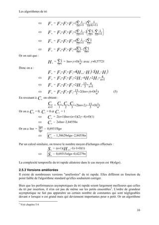 Les algorithmes de tri
⇔ Fn
= ∑∑ == +
−
+
+++
n
i
n
i iiiFFF 33
210 )1(
12
1
12
⇔ Fn
= ⎟
⎠
⎞
⎜
⎝
⎛
+
−−
+
+++ ∑∑∑ ===
n
i
n
i
n
i iiiFFF 333
210 1
112
1
12
⇔ Fn
= ∑∑ ==
−
+
+++
n
i
n
i iiFFF 33
210
12
1
14
⇔ Fn
= ∑∑ =
+
=
−+++
n
i
n
i iiFFF 3
1
4
210
1214
Or on sait que :
Hn
= ∑=
n
i i1
1 = )1(ln
n
n Ο++γ avec 57721,0≈γ
Donc on a :
Fn
= ( ) ( )HHHHFFF nn 231210
24 −−−+++ +
⇔ Fn
=
1
4242 23210 +
++−+++
nHHHFFF n
⇔ Fn
=
1
4
3
132210 +
+−+++
nHFFF n
⇔ Fn
= )1()(ln2
3
13
210 n
nFFF Ο+++−++ γ (5)
En revenant à on obtient :Cn
1+n
Cn
= )1(
3
132ln2
321
210
n
nCCC Ο+−++++ γ
Or on a = 0, C = 0 et C = 1C0 1 2
⇔ =Cn
)1()42)(1(ln)1(2 Ο+−+++ γnnn
⇔ ~Cn
nnn 84558,2ln2 −
Or on a =nln
e
n
lg
lg
~ nlg69315,0
⇔ ~Cn
nnn 84558,2lg38629,1 −
Par un calcul similaire, on trouve le nombre moyen d'échanges effectués :
Sn
= )1(1)1)(1( 1
Ο+−−+ +Hn
n
⇔ ~Sn
nnn 42279,0lg69315,0 −
La complexité temporelle du tri rapide aléatoire dans le cas moyen est )lg( nnΘ .
2.5.3 Versions améliorées
Il existe de nombreuses versions "améliorées" du tri rapide. Elles diffèrent en fonction du
point faible de l'algorithme standard qu'elles souhaitent corriger.
Bien que les performances asymptotiques du tri rapide soient largement meilleures que celles
du tri par insertion, il n'en est pas de même sur les petits ensembles5
. L'ordre de grandeur
asymptotique ne fait pas apparaître un certain nombre de constantes qui sont négligeables
devant n lorsque n est grand mais qui deviennent importantes pour n petit. Or un algorithme
5
Voir chapitre 5.4
16
 