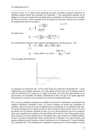Les algorithmes de tri
récursif comme le tri rapide traite beaucoup de petits ensembles puisqu'il partitionne le
problème jusqu'à obtenir des ensembles de cardinalité 1. Une optimisation possible est de
déléguer à un tri par insertion les ensembles dont la cardinalité est inférieure à une constante
M. On peut trouver la valeur optimale de M en étudiant la récurrence suivante sur le nombre
de comparaisons dans le cas moyen :
∑=
−
+−
n
i
iCn
n
1
1
21
si n > M
Cn
= { ( )1
4
3 −+nn sinon
On étudie alors :
Cn
= ( ) ∑∑ =+=
− ⎟
⎠
⎞
⎜
⎝
⎛ −
+
++−
M
i
n
Mi
i
ii
nn
n C 11
1
1
4
)3(221
Par une démarche similaire à celle employée précédemment, on obtient pour n > M:
Fn
= ( ) ( )HHHHF MnMnM
−−−+ ++
24 11
[...]
Cn
~ avec =nMfnn )(ln2 + )(Mf M
M
MM
ln2
1
3
4
)3(
−
+
−
+
Voici le graphe de la fonction f :
Le minimum est atteint pour M ~ 6,355 (seule racine de la dérivée). On prendra M = 7 pour
implémenter cette solution optimisée. Une autre option est de ne pas trier les tableaux dont la
taille est inférieure à M. Lorsque le tri rapide se termine, il ne reste plus qu'à exécuter un tri
par insertion sur l'ensemble du tableau. Globalement il faut voir que le tri rapide rapproche
beaucoup plus vite que le tri par insertion les clés de leur emplacement final.
On a vu que le problème principal du tri rapide est de réussir à partitionner correctement (de
manière équilibrée) l'ensemble à trier. La version aléatoire ne permet pas d'optimiser ce
problème, elle évite juste le cas de la dégénérescence quadratique sur les tableaux déjà triés.
Un moyen d'optimiser le tri rapide est donc de faire en sorte de mieux choisir le pivot. Au lieu
de choisir une clé (choisie au hasard ou non), on va en choisir plusieurs que l'on va analyser
pour savoir laquelle est la meilleure. Une possibilité est de choisir 3 clés et de prendre comme
pivot celle qui a la valeur médiane des 3. On appelle alors cette variante le tri rapide médiane-
de-trois. On peut éventuellement choisir parmi plus de 3 éléments. Une autre variante, dite
pseudo-médiane-de-neuf consiste à choisir comme pivot la clé médiane de 3 valeurs médiane
de 3 ensembles de 3 clés (médiane de 3 médianes). Comme pour la version incluant le tri par
17
 