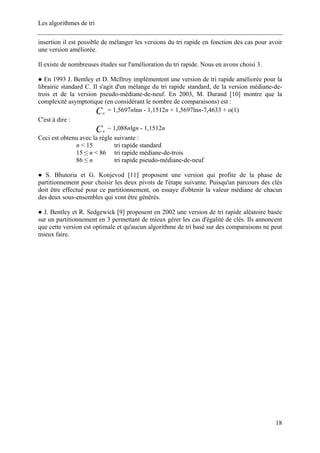 Les algorithmes de tri
insertion il est possible de mélanger les versions du tri rapide en fonction des cas pour avoir
une version améliorée.
Il existe de nombreuses études sur l'amélioration du tri rapide. Nous en avons choisi 3.
● En 1993 J. Bentley et D. McIlroy implémentent une version de tri rapide améliorée pour la
librairie standard C. Il s'agit d'un mélange du tri rapide standard, de la version médiane-de-
trois et de la version pseudo-médiane-de-neuf. En 2003, M. Durand [10] montre que la
complexité asymptotique (en considérant le nombre de comparaisons) est :
Cn
= 1,5697nlnn - 1,1512n + 1,5697lnn-7,4633 + o(1)
C'est à dire :
C ~ 1,088nlgn - 1,1512nn
Ceci est obtenu avec la règle suivante :
n < 15 tri rapide standard
15 ≤ n < 86 tri rapide médiane-de-trois
86 ≤ n tri rapide pseudo-médiane-de-neuf
● S. Bhutoria et G. Konjevod [11] proposent une version qui profite de la phase de
partitionnement pour choisir les deux pivots de l'étape suivante. Puisqu'un parcours des clés
doit être effectué pour ce partitionnement, on essaye d'obtenir la valeur médiane de chacun
des deux sous-ensembles qui vont être générés.
● J. Bentley et R. Sedgewick [9] proposent en 2002 une version de tri rapide aléatoire basée
sur un partitionnement en 3 permettant de mieux gérer les cas d'égalité de clés. Ils annoncent
que cette version est optimale et qu'aucun algorithme de tri basé sur des comparaisons ne peut
mieux faire.
18
 