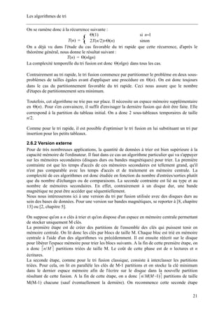 Les algorithmes de tri
On se ramène donc à la récurrence suivante :
)1(Θ si 1=n
)(nT = { )()2/(2 nnT Θ+ sinon
On a déjà vu dans l'étude du cas favorable du tri rapide que cette récurrence, d'après le
théorème général, nous donne le résultat suivant :
)(nT = )lg( nnΘ
La complexité temporelle du tri fusion est donc )lg( nnΘ dans tous les cas.
Contrairement au tri rapide, le tri fusion commence par partitionner le problème en deux sous-
problèmes de tailles égales avant d'appliquer une procédure en )(nΘ . On est donc toujours
dans le cas du partitionnement favorable du tri rapide. Ceci nous assure que le nombre
d'étapes de partitionnement sera minimum.
Toutefois, cet algorithme ne trie pas sur place. Il nécessite un espace mémoire supplémentaire
en . Pour s'en convaincre, il suffit d'envisager la dernière fusion qui doit être faite. Elle
correspond à la partition du tableau initial. On a donc 2 sous-tableaux temporaires de taille
n/2.
)(nΘ
Comme pour le tri rapide, il est possible d'optimiser le tri fusion en lui substituant un tri par
insertion pour les petits tableaux.
2.6.2 Version externe
Pour de très nombreuses applications, la quantité de données à trier est bien supérieure à la
capacité mémoire de l'ordinateur. Il faut dans ce cas un algorithme particulier qui va s'appuyer
sur les mémoires secondaires (disques durs ou bandes magnétiques) pour trier. La première
contrainte est que les temps d'accès de ces mémoires secondaires est tellement grand, qu'il
n'est pas comparable avec les temps d'accès et de traitement en mémoire centrale. La
complexité de ces algorithmes est donc étudiée en fonction du nombre d'entrées/sorties plutôt
que du nombre d'échanges ou de comparaisons. La seconde contrainte est lié au type et au
nombre de mémoires secondaires. En effet, contrairement à un disque dur, une bande
magnétique ne peut être accéder que séquentiellement.
Nous nous intéresserons ici à une version du tri par fusion utilisée avec des disques durs au
sein des bases de données. Pour une version sur bandes magnétiques, se reporter à [8, chapitre
13] ou [2, chapitre 5].
On suppose qu'on a n clés à trier et qu'on dispose d'un espace en mémoire centrale permettant
de stocker uniquement M clés.
La première étape est de créer des partitions de l'ensemble des clés qui puissent tenir en
mémoire centrale. On lit donc les clés par blocs de taille M. Chaque bloc est trié en mémoire
centrale à l'aide d'un des algorithmes vu précédemment. Il est ensuite réécrit sur le disque
pour libérer l'espace mémoire pour trier les blocs suivants. A la fin de cette première étape, on
a donc partitions triées de taille M. Le coût de cette phase est de n lectures et n
écritures.
⎡ Mn/ ⎤
La seconde étape, comme pour le tri fusion classique, consiste à interclasser les partitions
triées. Pour cela, on lit en parallèle les clés de M-1 partitions et on stocke la clé minimum
dans le dernier espace mémoire afin de l'écrire sur le disque dans la nouvelle partition
résultant de cette fusion. A la fin de cette étape, on a donc ⎡ ⎤)1(/ −MMn partitions de taille
M(M-1) chacune (sauf éventuellement la dernière). On recommence cette seconde étape
21
 