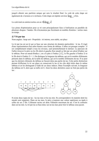 Les algorithmes de tri
jusqu'à obtenir une partition unique qui sera le résultat final. Le coût de cette étape est
également de n lectures et n écritures. Cette étape est répétée environ fois.n
M
log 1−
Le coût total en entrées/sorties est en ( )nn
M
logΟ .
Les pistes d'optimisation pour ce tri sont principalement liées à l'utilisation en parallèle de
plusieurs disques / bandes. On n'économise pas forcément en nombre d'entrées / sorties mais
en temps.
2.7 Tri par tas
Nom anglais : heap sort - Propriétés : tri interne, non stable, sur place
Le tri par tas est un tri qui se base sur une structure de données particulière : le tas. Il s'agit
d'une représentation d'un arbre binaire sous forme de tableau. L'arbre est presque complet : il
est complètement rempli à tous les niveaux, sauf potentiellement le dernier. Le parcours de
l'arbre (trouver le père ou les fils droit et gauche d'un nœud) se fait par un calcul d'indice sur
le tableau. Pour un nœud d'indice i, on a le père à l'indice ⎣ ⎦2/i , le fils gauche à l'indice 2i et
le fils droit à l'indice 2i + 1. On distingue la longueur du tableau, qui est le nombre d'éléments
présents dans le tableau, de la taille du tableau, qui est le nombre d'éléments du tas. Il se peut
que les derniers éléments du tableau ne fassent donc pas partie du tas. Cette petite distinction
permet d'effectuer le tri sur place en conservant le tas et les clés déjà triées dans le même
tableau et en les distinguant à l'aide de ces deux indices. Dans l'exemple suivant, la longueur
du tableau est 8, alors que sa taille est 6. Ainsi les deux dernières cases ne font pas partie du
tas :
15
1
10
2
1
5
34
4
4
3
19
6
15
1
4
3
10
2
34
4
1
5
19
6
g d
gdg
7
7
24
8
g
d
g
d
g
Il existe deux types de tas : les tas max et les tas min. Ils correspondent à la manière dont les
nœuds sont organisés. Dans un tas max, le père a toujours une valeur supérieure ou égale à
celles de ses 2 fils. L'élément racine est donc l'élément maximum du tas. C'est le contraire
dans un tas min. Le tri par tas se base donc sur un tas max pour trier le tableau sous-jacent.
22
 