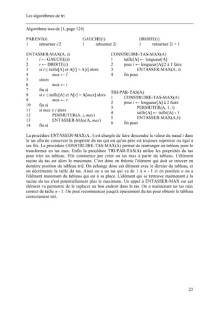 Les algorithmes de tri
Algorithme issu de [1, page 124]
PARENT(i)
1 retourner i/2
GAUCHE(i)
1 retourner 2i
DROITE(i)
1 retourner 2i + 1
CONSTRUIRE-TAS-MAX(A)
1 taille[A] ← longueur[A]
2 pour i ← longueur[A]/2 à 1 faire
3 ENTASSER-MAX(A, i)
4 fin pour
ENTASSER-MAX(A, i)
1 l ← GAUCHE(i)
2 r ← DROITE(i)
3 si l ≤ taille[A] et A[l] > A[i] alors
4 max ← l
5 sinon
6 max ← i
7 fin si
8 si r ≤ taille[A] et A[r] > A[max] alors
9 max ← r
10 fin si
11 si max ≠ i alors
12 PERMUTER(A, i, max)
13 ENTASSER-MAx(A, max)
14 fin si
TRI-PAR-TAS(A)
1 CONSTRUIRE-TAS-MAX(A)
2 pour i ← longueur[A] à 2 faire
3 PERMUTER(A, 1, i)
4 taille[A] ← taille[A] - 1
5 ENTASSER-MAX(A,1)
6 fin pour
La procédure ENTASSER-MAX(A, i) est chargée de faire descendre la valeur du nœud i dans
le tas afin de conserver la propriété du tas qui est qu'un père est toujours supérieur ou égal à
ses fils. La procédure CONSTRUIRE-TAS-MAX(A) permet de réarranger un tableau pour le
transformer en tas max. Enfin la procédure TRI-PAR-TAS(A) utilise les propriétés du tas
pour trier un tableau. Elle commence par créer un tas max à partir du tableau. L'élément
racine du tas est alors le maximum. C'est donc en théorie l'élément qui doit se trouver en
dernière position du tableau trié. On échange donc cet élément avec le dernier du tableau, et
on décrémente la taille du tas. Ainsi on a un tas qui va de 1 à n - 1 et en position n on a
l'élément maximum du tableau qui est à sa place. L'élément qui se retrouve maintenant à la
racine du tas n'est potentiellement plus le maximum. Un appel à ENTASSER-MAX sur cet
élément va permettre de le replacer au bon endroit dans le tas. On a maintenant un tas max
correct de taille n - 1. On peut recommencer jusqu'à épuisement du tas pour obtenir le tableau
correctement trié.
23
 