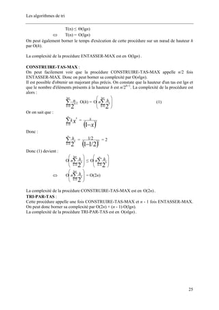 Les algorithmes de tri
T(n) ≤ )(lgnΘ
T(n) =⇔ )(lgnΟ
On peut également borner le temps d'exécution de cette procédure sur un nœud de hauteur h
par O(h).
La complexité de la procédure ENTASSER-MAX est en )(lgnΟ .
CONSTRUIRE-TAS-MAX :
On peut facilement voir que la procédure CONSTRUIRE-TAS-MAX appelle n/2 fois
ENTASSER-MAX. Donc on peut borner sa complexité par O(nlgn).
Il est possible d'obtenir un majorant plus précis. On constate que la hauteur d'un tas est lgn et
que le nombre d'éléments présents à la hauteur h est n/2h+1
. La complexité de la procédure est
alors :
∑=
+
n
h
h
n
lg
0
1
2
O(h) =
⎟
⎟
⎠
⎞
⎜
⎜
⎝
⎛
Ο ∑=
n
h
h
hn
lg
0
2
(1)
Or on sait que :
∑
∞
=0k
k
xk =
( )x
x
−1
2
Donc :
∑
∞
=0
2h
h
h =
( )2/11
2
2/1
−
= 2
Donc (1) devient :
⎟
⎟
⎠
⎞
⎜
⎜
⎝
⎛
Ο ∑=
n
h
h
hn
lg
0
2
≤
⎟
⎟
⎠
⎞
⎜
⎜
⎝
⎛
Ο ∑
∞
=0
2h
h
hn
⇔
⎟
⎟
⎠
⎞
⎜
⎜
⎝
⎛
Ο ∑=
n
h
h
hn
lg
0
2
= O(2n)
La complexité de la procédure CONSTRUIRE-TAS-MAX est en )2( nΟ .
TRI-PAR-TAS :
Cette procédure appelle une fois CONSTRUIRE-TAS-MAX et n - 1 fois ENTASSER-MAX.
On peut donc borner sa complexité par O(2n) + (n - 1) O(lgn).
La complexité de la procédure TRI-PAR-TAS est en )lg( nnΟ .
25
 
