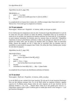 Les algorithmes de tri
Algorithme issu de [1, page 166]
TRI-BASE(A, c)
1 pour i ← 1 à c faire
2 utiliser un tri stable pour trier A selon le chiffre i
3 fin pour
La complexité de ce tri pour trier n entiers de c chiffres (compris dans l'intervalle 0..k-1) est
. C'est à dire que la complexité est linéaire.))(2( knc +Θ
3.4 Tri par paquets
Nom anglais : bucket sort - Propriétés : tri interne, stable, ne trie pas sur place
Ce tri n'utilise pas de comparaison entre les clés. Comme le tri par dénombrement il se sert de
la valeur des clés pour calculer un indice de tableau. L'hypothèse faite sur les données en
entrée du tri est qu'elles sont réparties de manière uniforme sur l'intervalle [0, 1[ (en pratique,
on peut toujours normaliser les données pour les ramener dans cet intervalle. L'hypothèse
importante est donc la distribution uniforme). L'idée est de partager cet intervalle [0, 1[ en n
paquets de même taille, puis de placer les données dans ces paquets. Dans un deuxième
temps, chacun des paquets est trié à l'aide d'un tri auxiliaire puis les données sont ré-
assemblées en parcourant les paquets dans l'ordre. On utilise des listes chaînées pour stocker
les clés dans les paquets.
Algorithme issu de [1, page 168]
TRI-PAQUETS(A)
1 pour i ← 1 à n faire
2 insérer A[i] dans la liste B[ ⎣ ⎦][inA ]
3 fin pour
4 pour i ← 0 à n - 1 faire
5 trier la liste B[i] via un tri par insertion
6 fin pour
7 concaténer les listes B[0], B[1], ..., B[n - 1] dans l'ordre
La complexité de ce tri pour une distribution uniforme est linéaire.
3.5 Tri de Shell
Nom anglais : Shell sort - Propriétés : tri interne, stable, sur place
Le tri de Shell est une variante du tri par insertion. On sait que le tri par insertion fonctionne
bien sur des tableaux presque triés. Le tri de Shell utilise un séquence d'entiers, appelée
séquence-h. Il effectue pour chaque entier de cette séquence un tri par insertion sur les
éléments d'indice i, i+h, i+2h, ... Partant d'une valeur de h très grande pour arriver à 1,
l'algorithme organise petit à petit le tableau pour le rendre plus facile à trier lorsque h = 1 (tri
par insertion classique).
29
 
