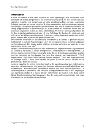 Les algorithmes de tri
Introduction
Classer les contacts de son carnet d'adresse par ordre alphabétique, trier les résultats d'une
recherche sur internet par pertinence ou encore archiver ses mails les plus anciens sont des
opérations courantes pour une personne qui utilise un ordinateur. Elles ont toutes en commun
le fait de mettre en oeuvre une opération de tri sur des données. Mais ces quelques exemples
anecdotiques, directement perceptibles par l'utilisateur, sont loin de représenter l'étendue du
champ d'application du tri en informatique. Le tri des données est notamment présent dans de
nombreux programmes en tant que phase intermédiaire. On retrouve ainsi des algorithmes de
tri dans toutes les applications et jeux 3D pour l'affichage des facettes des objets qui sont
triées selon leur éloignement (algorithme Z-sorting). Le tri est également massivement utilisé
par les banques pour la gestion des opérations bancaires.
De nombreux théoriciens de l'informatique considèrent le tri comme le problème le plus
fondamental en matière d'algorithmique. Le tri est une des principales opérations exécutées
sur les ordinateurs. Des études tendent d'ailleurs à montrer qu'environ un quart des cycles
machine sont utilisés pour trier1
.
De part l'ancienneté et l'importance de cette problématique, un grand nombre d'algorithmes et
de variantes a été inventé. A travers cette profusion, comment choisir le bon algorithme ? La
réponse à cette question n'est pas universelle et elle dépend de nombreux paramètres. Quelles
sont les contraintes sur les données (leur type, leur nombre, leur organisation) ? Est-il
important que l'algorithme n'utilise pas trop d'espace mémoire ? Quels sont les périphériques
de stockage utilisés ? Nous allons aborder ces points et voir en quoi ils influent sur la
problématique du tri des données.
Après un rappel sur les notions permettant l'analyse des algorithmes et de leurs performances,
nous nous intéresserons aux principaux algorithmes en présentant une étude détaillée de leur
comportement. Nous évoquerons également de manière plus brève d'autres algorithmes. La
deuxième partie de ce mémoire sera consacrée à l'expérimentation avec la mise en pratique
des algorithmes étudiés et la mesure de leurs performances en situation réelle d'une part et
l'étude d'implémentations d'algorithmes de tri dans des outils professionnels d'autre part. Nous
terminerons par une synthèse de ces résultats.
1
Aggarwal et Vitter [6]
3
 
