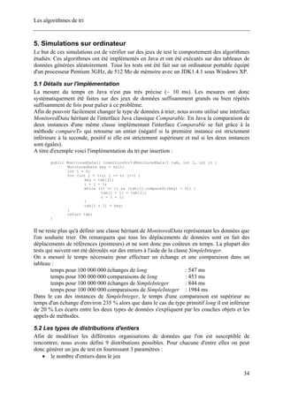 Les algorithmes de tri
5. Simulations sur ordinateur
Le but de ces simulations est de vérifier sur des jeux de test le comportement des algorithmes
étudiés. Ces algorithmes ont été implémentés en Java et ont été exécutés sur des tableaux de
données générées aléatoirement. Tous les tests ont été fait sur un ordinateur portable équipé
d'un processeur Pentium 3GHz, de 512 Mo de mémoire avec un JDK1.4.1 sous Windows XP.
5.1 Détails sur l'implémentation
La mesure du temps en Java n'est pas très précise (~ 10 ms). Les mesures ont donc
systématiquement été faites sur des jeux de données suffisamment grands ou bien répétés
suffisamment de fois pour palier à ce problème.
Afin de pouvoir facilement changer le type de données à trier, nous avons utilisé une interface
MonitoredData héritant de l'interface Java classique Comparable. En Java la comparaison de
deux instances d'une même classe implémentant l'interface Comparable se fait grâce à la
méthode compareTo qui retourne un entier (négatif si la première instance est strictement
inférieure à la seconde, positif si elle est strictement supérieure et nul si les deux instances
sont égales).
A titre d'exemple voici l'implémentation du tri par insertion :
public MonitoredData[] insertionSort(MonitoredData[] tab, int l, int r) {
MonitoredData key = null;
int i = 0;
for (int j = l+1; j <= r; j++) {
key = tab[j];
i = j - 1;
while ((i >= l) && (tab[i].compareTo(key) > 0)) {
tab[i + 1] = tab[i];
i = i - 1;
}
tab[i + 1] = key;
}
return tab;
}
Il ne reste plus qu'à définir une classe héritant de MonitoredData représentant les données que
l'on souhaite trier. On remarquera que tous les déplacements de données sont en fait des
déplacements de références (pointeurs) et ne sont donc pas coûteux en temps. La plupart des
tests qui suivent ont été déroulés sur des entiers à l'aide de la classe SimpleInteger.
On a mesuré le temps nécessaire pour effectuer un échange et une comparaison dans un
tableau :
temps pour 100 000 000 échanges de long : 547 ms
temps pour 100 000 000 comparaisons de long : 453 ms
temps pour 100 000 000 échanges de SimpleInteger : 844 ms
temps pour 100 000 000 comparaisons de SimpleInteger : 1984 ms
Dans le cas des instances de SimpleInteger, le temps d'une comparaison est supérieur au
temps d'un échange d'environ 235 % alors que dans le cas du type primitif long il est inférieur
de 20 % Les écarts entre les deux types de données s'expliquent par les couches objets et les
appels de méthodes.
5.2 Les types de distributions d'entiers
Afin de modéliser les différentes organisations de données que l'on est susceptible de
rencontrer, nous avons défini 9 distributions possibles. Pour chacune d'entre elles on peut
donc générer un jeu de test en fournissant 3 paramètres :
• le nombre d'entiers dans le jeu
34
 