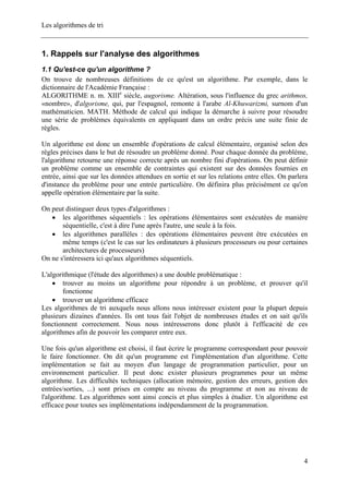 Les algorithmes de tri
1. Rappels sur l'analyse des algorithmes
1.1 Qu'est-ce qu'un algorithme ?
On trouve de nombreuses définitions de ce qu'est un algorithme. Par exemple, dans le
dictionnaire de l'Académie Française :
ALGORITHME n. m. XIIIe
siècle, augorisme. Altération, sous l'influence du grec arithmos,
«nombre», d'algorisme, qui, par l'espagnol, remonte à l'arabe Al-Khuwarizmi, surnom d'un
mathématicien. MATH. Méthode de calcul qui indique la démarche à suivre pour résoudre
une série de problèmes équivalents en appliquant dans un ordre précis une suite finie de
règles.
Un algorithme est donc un ensemble d'opérations de calcul élémentaire, organisé selon des
règles précises dans le but de résoudre un problème donné. Pour chaque donnée du problème,
l'algorithme retourne une réponse correcte après un nombre fini d'opérations. On peut définir
un problème comme un ensemble de contraintes qui existent sur des données fournies en
entrée, ainsi que sur les données attendues en sortie et sur les relations entre elles. On parlera
d'instance du problème pour une entrée particulière. On définira plus précisément ce qu'on
appelle opération élémentaire par la suite.
On peut distinguer deux types d'algorithmes :
• les algorithmes séquentiels : les opérations élémentaires sont exécutées de manière
séquentielle, c'est à dire l'une après l'autre, une seule à la fois.
• les algorithmes parallèles : des opérations élémentaires peuvent être exécutées en
même temps (c'est le cas sur les ordinateurs à plusieurs processeurs ou pour certaines
architectures de processeurs)
On ne s'intéressera ici qu'aux algorithmes séquentiels.
L'algorithmique (l'étude des algorithmes) a une double problématique :
• trouver au moins un algorithme pour répondre à un problème, et prouver qu'il
fonctionne
• trouver un algorithme efficace
Les algorithmes de tri auxquels nous allons nous intéresser existent pour la plupart depuis
plusieurs dizaines d'années. Ils ont tous fait l'objet de nombreuses études et on sait qu'ils
fonctionnent correctement. Nous nous intéresserons donc plutôt à l'efficacité de ces
algorithmes afin de pouvoir les comparer entre eux.
Une fois qu'un algorithme est choisi, il faut écrire le programme correspondant pour pouvoir
le faire fonctionner. On dit qu'un programme est l'implémentation d'un algorithme. Cette
implémentation se fait au moyen d'un langage de programmation particulier, pour un
environnement particulier. Il peut donc exister plusieurs programmes pour un même
algorithme. Les difficultés techniques (allocation mémoire, gestion des erreurs, gestion des
entrées/sorties, ...) sont prises en compte au niveau du programme et non au niveau de
l'algorithme. Les algorithmes sont ainsi concis et plus simples à étudier. Un algorithme est
efficace pour toutes ses implémentations indépendamment de la programmation.
4
 