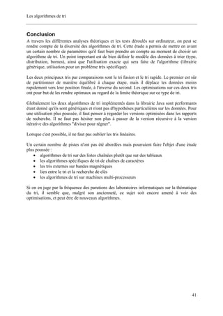 Les algorithmes de tri
Conclusion
A travers les différentes analyses théoriques et les tests déroulés sur ordinateur, on peut se
rendre compte de la diversité des algorithmes de tri. Cette étude a permis de mettre en avant
un certain nombre de paramètres qu'il faut bien prendre en compte au moment de choisir un
algorithme de tri. Un point important est de bien définir le modèle des données à trier (type,
distribution, bornes), ainsi que l'utilisation exacte qui sera faite de l'algorithme (librairie
générique, utilisation pour un problème très spécifique).
Les deux principaux tris par comparaisons sont le tri fusion et le tri rapide. Le premier est sûr
de partitionner de manière équilibré à chaque étape, mais il déplace les données moins
rapidement vers leur position finale, à l'inverse du second. Les optimisations sur ces deux tris
ont pour but de les rendre optimaux au regard de la limite théorique sur ce type de tri.
Globalement les deux algorithmes de tri implémentés dans la librairie Java sont performants
étant donné qu'ils sont génériques et n'ont pas d'hypothèses particulières sur les données. Pour
une utilisation plus poussée, il faut penser à regarder les versions optimisées dans les rapports
de recherche. Il ne faut pas hésiter non plus à passer de la version récursive à la version
itérative des algorithmes "diviser pour régner".
Lorsque c'est possible, il ne faut pas oublier les tris linéaires.
Un certain nombre de pistes n'ont pas été abordées mais pourraient faire l'objet d'une étude
plus poussée :
• algorithmes de tri sur des listes chaînées plutôt que sur des tableaux
• les algorithmes spécifiques de tri de chaînes de caractères
• les tris externes sur bandes magnétiques
• lien entre le tri et la recherche de clés
• les algorithmes de tri sur machines multi-processeurs
Si on en juge par la fréquence des parutions des laboratoires informatiques sur la thématique
du tri, il semble que, malgré son ancienneté, ce sujet soit encore amené à voir des
optimisations, et peut être de nouveaux algorithmes.
41
 