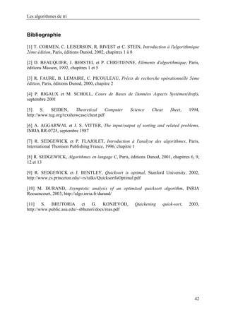 Les algorithmes de tri
Bibliographie
[1] T. CORMEN, C. LEISERSON, R. RIVEST et C. STEIN, Introduction à l'algorithmique
2ème édition, Paris, éditions Dunod, 2002, chapitres 1 à 8
[2] D. BEAUQUIER, J. BERSTEL et P. CHRETIENNE, Eléments d'algorithmique, Paris,
éditions Masson, 1992, chapitres 1 et 5
[3] R. FAURE, B. LEMAIRE, C. PICOULEAU, Précis de recherche opérationnelle 5ème
édition, Paris, éditions Dunod, 2000, chapitre 2
[4] P. RIGAUX et M. SCHOLL, Cours de Bases de Données Aspects Systèmes(draft),
septembre 2001
[5] S. SEIDEN, Theoretical Computer Science Cheat Sheet, 1994,
http://www.tug.org/texshowcase/cheat.pdf
[6] A. AGGARWAL et J. S. VITTER, The input/output of sorting and related problems,
INRIA RR-0725, septembre 1987
[7] R. SEDGEWICK et P. FLAJOLET, Introduction à l'analyse des algorithmes, Paris,
International Thomson Publishing France, 1996, chapitre 1
[8] R. SEDGEWICK, Algorithmes en langage C, Paris, éditions Dunod, 2001, chapitres 6, 9,
12 et 13
[9] R. SEDGEWICK et J. BENTLEY, Quicksort is optimal, Stanford University, 2002,
http://www.cs.princeton.edu/~rs/talks/QuicksortIsOptimal.pdf
[10] M. DURAND, Asymptotic analysis of an optimized quicksort algorithm, INRIA
Rocuencourt, 2003, http://algo.inria.fr/durand/
[11] S. BHUTORIA et G. KONJEVOD, Quickening quick-sort, 2003,
http://www.public.asu.edu/~sbhutori/docs/reas.pdf
42
 