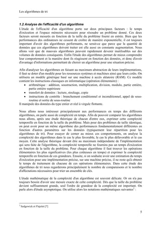 Les algorithmes de tri
1.2 Analyse de l'efficacité d'un algorithme
L'étude de l'efficacité d'un algorithme porte sur deux principaux facteurs : le temps
d'exécution et l'espace mémoire nécessaire pour résoudre un problème donné. Ces deux
facteurs seront mesurés en fonction de la taille du problème fourni en entrée. Bien que les
performances des ordinateurs ne cessent de croître de manière exponentielle, il est toujours
important d'avoir des algorithmes performants, ne serait-ce que parce que la quantité de
données que ces algorithmes doivent traiter est elle aussi en constante augmentation. Nous
allons voir que de mauvais algorithmes peuvent rapidement devenir inutilisables sur des
volumes de données conséquents. Enfin l'étude des algorithmes permet de mieux comprendre
leur comportement et la manière dont ils réagissent en fonction des données, et donc d'avoir
d'avantage d'informations permettant de choisir un algorithme pour une situation précise.
Afin d'analyser les algorithmes en faisant au maximum abstraction de leurs implémentations,
il faut se doter d'un modèle pour les ressources systèmes et machines ainsi que leurs coûts. On
utilisera un modèle générique basé sur une machine à accès aléatoire (RAM). Ce modèle
contient les instructions classiques en informatique (opération élémentaire) :
• arithmétique : addition, soustraction, multiplication, division, modulo, partie entière,
partie entière supérieure
• transfert de données : lecture, stockage, copie
• instructions de contrôle : branchement conditionnel et inconditionnel, appel de sous-
routine et sortie de sous-routine
Il manipule des données du type entier et réel à virgule flottante.
Nous allons nous intéresser principalement aux performances en temps des différents
algorithmes, on parle aussi de complexité en temps. Afin de pouvoir comparer les algorithmes
nous allons, après une étude théorique de chacun d'entre eux, exprimer cette complexité
temporelle en fonction de la taille du problème. Mais pour des problèmes de taille identique,
on peut avoir pour un même algorithme des performances fondamentalement différentes en
fonction d'autres paramètres sur les données (typiquement leur répartition pour les
algorithmes de tri). Pour essayer de cerner au mieux ces comportements, on analyse la
complexité des algorithmes dans le cas le plus favorable, le cas le plus défavorable et le cas
moyen. Cette analyse théorique devant être au maximum indépendante de l'implémentation
qui sera faite de l'algorithme, la complexité temporelle ne fournira pas un temps d'exécution
en fonction de la taille du problème. Pour chaque algorithme il faut trouver les opérations
élémentaires les plus significatives (les plus coûteuses en temps) et exprimer la complexité
temporelle en fonction de ces grandeurs. Ensuite, si on souhaite avoir une estimation du temps
d'exécution pour une implémentation précise, sur une machine précise, il ne reste qu'à obtenir
le temps de traitement de chacune de ces opérations élémentaires. Dans cette étude des
algorithmes de tri nous regarderons principalement le nombre de comparaisons et le nombre
d'affectations nécessaires pour trier un ensemble de clés.
L'étude mathématique de la complexité d'un algorithme est souvent délicate. Or on n'a pas
toujours besoin d'avoir une mesure exacte de cette complexité. Dès que la taille du problème
devient suffisamment grande, seul l'ordre de grandeur de la complexité est important. On
parle alors d'étude asymptotique. On utilise alors les notations mathématiques suivantes2
:
2
Sedgewick et Flajolet [7]
5
 