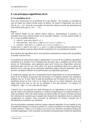 Les algorithmes de tri
2. Les principaux algorithmes de tri
2.1 Le problème du tri
Nous nous intéresserons ici au problème du tri des données. On considère un ensemble de
clés sur lequel une relation d'ordre totale est définie. On fournit à l'algorithme une suite de
clés 〈d1, d2, ..., dn〉 issues de cet ensemble. On doit alors obtenir en sortie une permutation de
cette suite de sorte que d'1 ≤ d'2 ≤ ... ≤ d'n.
Rappel :
Une relation d'ordre est une relation binaire réflexive, antisymétrique et transitive. Un
ensemble muni d'une relation d'ordre est un ensemble ordonné. ≤ est une relation d'ordre et
(E, ≤) est un ensemble ordonné si :
• réflexive : pour tout x dans E, x ≤ x
• antisymétrique : pour tout x, y dans E, si x ≤ y et y ≤ x alors x = y
• transitive : pour tout x, y, z dans E, si x ≤ y et y ≤ z alors x ≤ z
Si pour tout x, y dans E, on a soit x ≤ y, soit y ≤ x, alors la relation d'ordre est totale et E est
totalement ordonné; sinon la relation d'ordre est partielle et E est partiellement ordonné.
Pour l'analyse des algorithmes de tri, nous prendrons naturellement comme taille du problème
le nombre n de clés à trier.
Ce problème est relativement simple à appréhender et il existe de très nombreux algorithmes
permettant de le résoudre. Ceci s'explique d'une part parce que ce problème est l'un des plus
anciens de l'informatique, mais également parce qu'il n'existe pas d'algorithme universel,
performant dans tous les cas. Nous allons voir que les hypothèses faites sur la nature des
données à trier, ainsi que sur les contraintes matérielles (espace mémoire disponible, type de
mémoire secondaire) influent sur les performances des algorithmes présentés.
R. Sedgewick explique que l'on a constamment besoin d'algorithmes de tri plus performants3
.
Selon la loi de Moore, la puissance des processeurs et la capacité mémoire des ordinateurs
doublent tous les 18 mois. Mais la taille des problèmes suit l'évolution de la mémoire. Si un
algorithme permet de trier n clés en un temps de nlgn sur un certain ordinateur, alors quel
temps faut-il pour trier 2n clés sur un ordinateur 2 fois plus puissant ? La réponse est
(2nlg2n)/2 = nlgn + n. C'est à dire plus de temps !
L'objectif est ici de présenter une étude théorique de ces algorithmes et de leur complexité
puis de valider cette étude par l'expérience. L'analyse asymptotique de la complexité donne un
ordre de grandeur. Mais cette étude masque un certain nombre de facteurs constants qu'il peut
être intéressant de connaître pour comparer plus finement des algorithmes dont la complexité
asymptotique est similaire. Nous essaierons de déterminer ces facteurs constants par le
déroulement de simulations sur ordinateur.
Une des principales contraintes concerne l'espace mémoire disponible. Est-on capable de trier
l'ensemble des données en mémoire centrale? Le volume de données est-il plus important que
la taille mémoire ? Dans ce cas il faudra avoir recours aux mémoires secondaires (disque dur
ou bande magnétique). Cette contrainte est fortement structurante pour l'étude d'un algorithme
3
Sedgewick [9]
7
 
