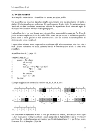 Les algorithmes de tri
2.3 Tri par insertion
Nom anglais : insertion sort - Propriétés : tri interne, sur place, stable
Cet algorithme de tri est un des plus simples qui existent. Son implémentation est facile à
réaliser. Il n'est toutefois pas performant dès que le nombre de clés à trier devient conséquent.
Son étude est donc une bonne introduction à l'étude des algorithmes de tri, même s'il a peu de
chances d'être utilisé en dehors d'un but pédagogique.
L'algorithme du tri par insertion est souvent assimilé au joueur qui trie ses cartes. Au début, le
joueur a ses cartes placées en tas devant lui. Il les prend une par une de sa main droite pour les
placer dans sa main gauche au bon endroit (c'est à dire en insérant systématiquement la
dernière carte saisie à sa place).
La procédure suivante prend en paramètre un tableau A [1..n] contenant une suite de n clés à
trier. Les clés étant triées sur place, ce même tableau A contient les clés triées à la sortie de la
procédure.
Algorithme issu de [1, page 15]
TRI-INSERTION(A)
1 pour j ← 2 à n faire
2 clé ← A[j]
3 i ← j - 1
4 tant que i > 0 et A[i] > clé faire
5 A[i + 1] ← A[i]
6 i ← i - 1
7 fin tant que
8 A[i + 1] ← clé
9 fin pour
Exemple d'application sur la suite d'entiers 〈15, 10, 4, 34, 1, 19〉 :
15
1
10
2
1
5
34
4
4
3
19
6
(a)
15
1
10
2
1
5
34
4
4
3
19
6
(b)
10
1
15
2
1
5
34
4
4
3
19
6
(c)
4
1
10
2
1
5
34
4
15
3
19
6
(d)
4
1
10
2
1
5
34
4
15
3
19
6
(e)
1
1
4
2
34
5
15
4
10
3
19
6
(f)
1
1
4
2
19
5
15
4
10
3
34
6
(g)
Sur ce schéma on représente en noir la case qui est analysée (indice j de la boucle pour, ligne
1). Les cases grises correspondent aux valeurs comparées à A[j] (condition de la boucle tant
que, ligne 4). Les flèches grises représentent les clés déplacées (ligne 5) et les flèches noires
l'insertion de A[j] à sa place (ligne 8).
9
 