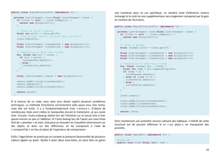 10
public class RapideViaListeTri implements Tri {
private List<Integer> trier(final List<Integer> liste) {
if (liste == null || liste.isEmpty()) {
return new ArrayList<>();
}
// Choix du pivot a gauche
final int pivot = liste.get(0);
// pour ne pas traiter le pivot dans la boucle
liste.remove(0);
final List<Integer> listeGauche = new ArrayList<>();
final List<Integer> listeDroite = new ArrayList<>();
// Separation en deux sous listes
for (final int elt : liste) {
if (elt < pivot) {
listeGauche.add(elt);
} else {
listeDroite.add(elt);
}
}
final List<Integer> result = new ArrayList<>();
result.addAll(trier(listeGauche));
result.add(pivot);
result.addAll(trier(listeDroite));
return result;
}
À la lecture de ce code, vous avez sans doute repéré plusieurs problèmes
techniques. La méthode fonctionne correctement (elle passe tous mes tests),
mais elle est lente. Il y a fondamentalement trois « erreurs ». D’abord de
nombreuses listes sont créées et manipulées durant le traitement, ce qui coute
cher. Ensuite, l’auto-unboxing réalisé lors de l’itération sur la (sous) liste à trier
ajoute encore un peu à l’addition. Et l’auto-boxing lors de l’ajout aux sous-listes
finit de « plomber » la note. Cela peut se résoudre en travaillant directement sur
des objets, et donc sur des références, en les comparant à l’aide de
« compareTo() » en lieu et place de l’opérateur de comparaison.
Enfin, l’algorithme ne prend pas en compte la présence (éventuelle) de plusieurs
valeurs égales au pivot. Quitte à avoir deux sous-listes, on peut bien en gérer
une troisième pour ce cas spécifique. Le nombre total d’éléments restera
inchangé et le coût du test supplémentaire sera largement compensé par le gain
en nombre de récursions.
public class RapideViaListe2Tri implements Tri {
private List<Integer> trier(final List<Integer> liste) {
if (liste == null || liste.isEmpty()) {
return new ArrayList<>();
}
// Pivot a gauche
final Integer pivot = liste.get(0);
final List<Integer> listeGauche = new ArrayList<>();
final List<Integer> listeCentre = new ArrayList<>();
final List<Integer> listeDroite = new ArrayList<>();
// Separation en deux sous listes
for (final Integer elt : liste) {
final int comp = elt.compareTo(pivot);
if (comp < 0) {
listeGauche.add(elt);
} else if (comp == 0) {
listeCentre.add(elt);
} else {
listeDroite.add(elt);
}
}
liste.clear();
liste.addAll(trier(listeGauche));
liste.addAll(listeCentre);
liste.addAll(trier(listeDroite));
return liste;
}
Voici maintenant une première version utilisant des tableaux. L’intérêt de cette
structure est de pouvoir effectuer le tri « sur place », en manipulant des
primitifs.
public class RapideTri implements Tri {
@Override
public void trier(final int[] tab) {
 