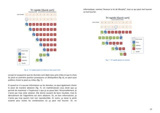 13
Fig. 6 : Tri rapide (pivot en tête) sur liste quasi triée
Lorsqu’on soupçonne que les données sont déjà à peu près triées et que le choix
du pivot en première position provoquera un déséquilibre (fig. 6), on peut aussi
préférer choisir le pivot au milieu (fig. 7).
Et quand on n’a aucune information sur les données, on peut également choisir
le pivot de manière aléatoire (fig. 7). Un mathématicien vous dirait que ça
permet de maximiser « l’espérance » que ça se passe bien. Personnellement, je
n’aime pas trop cette solution. Elle donne souvent de bons résultats, mais le
déroulement de l’algorithme est alors aléatoire. Or, en bon informaticien, je
n’aime pas trop quand c’est non reproductible. En outre, ça laisse la porte
ouverte pour toutes les combinaisons où ça peut mal tourner. Or, en
informatique, comme l’énonce la loi de Murphyvi
, tout ce qui peut mal tourner
va mal tourner.
Fig. 7 : Tri rapide (pivot au centre)
 
