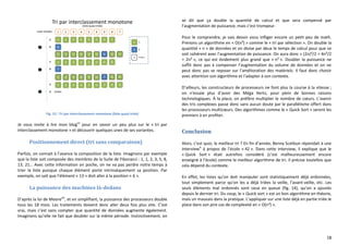 18
Fig. 13 : Tri par interclassement monotone (liste quasi triée)
Je vous invite à lire mon blogvii
pour en savoir un peu plus sur le « tri par
interclassement monotone » et découvrir quelques unes de ses variantes.
Positionnement direct (tri sans comparaison)
Parfois, on connait à l’avance la composition de la liste. Imaginons par exemple
que la liste soit composée des membres de la Suite de Fibonacci : 1, 1, 2, 3, 5, 8,
13, 21… Avec cette information en poche, on ne va pas perdre notre temps à
trier la liste puisque chaque élément porte intrinsèquement sa position. Par
exemple, on sait que l’élément « 13 » doit aller à la position « 6 ».
La puissance des machines là-dedans
D’après la loi de Mooreviii
, et en simplifiant, la puissance des processeurs double
tous les 18 mois. Les traitements doivent donc aller deux fois plus vite. C’est
vrai, mais c’est sans compter que quantité de données augmente également.
Imaginons qu’elle ne fait que doubler sur la même période. Instinctivement, on
se dit que ça double la quantité de calcul et que sera compensé par
l’augmentation de puissance, mais c’est trompeur.
Pour le comprendre, je vais devoir vous infliger encore un petit peu de math.
Prenons un algorithme en « O(n²) » comme le « tri par sélection ». On double la
quantité « n » de données et on divise par deux le temps de calcul pour que ce
soit cohérent avec l’augmentation de puissance. On aura donc « (2n)²/2 = 4n²/2
= 2n² », ce qui est évidement plus grand que « n² ». Doubler la puissance ne
suffit donc pas à compenser l’augmentation du volume de données et on ne
peut donc pas se reposer sur l’amélioration des matériels. Il faut donc choisir
avec attention son algorithme et l’adapter à son contexte.
D’ailleurs, les constructeurs de processeurs ne font plus la course à la vitesse ;
on n’essaie plus d’avoir des Méga Hertz, pour plein de bonnes raisons
technologiques. À la place, on préfère multiplier le nombre de cœurs. L’avenir
des tris complexes passe donc sans aucun doute par le parallélisme offert dans
les processeurs multicœurs. Des algorithmes comme le « Quick Sort » seront les
premiers à en profiter.
Conclusion
Alors, c’est quoi, le meilleur tri ? En fin d’année, Benny Scetbun répondait à une
interviewix
à propos de l’école « 42 ». Dans cette interview, il explique que le
« Quick Sort » était autrefois considéré (c’est malheureusement encore
enseigné à l’école) comme le meilleur algorithme de tri. Il précise toutefois que
cela dépend du contexte.
En effet, les listes qu’on doit manipuler sont statistiquement déjà ordonnées,
tout simplement parce qu’on les a déjà triées la veille, l’avant-veille, etc. Les
seuls éléments mal ordonnés sont ceux en queue (fig. 14), qu’on a ajoutés
depuis le dernier tri. Du coup, le « Quick sort » est un bon algorithme en théorie,
mais un mauvais dans la pratique. L’appliquer sur une liste déjà en partie triée le
place dans son pire cas de complexité en « O(n²) ».
 