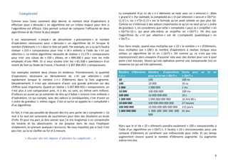6
Complexité
Comme vous l’avez surement déjà deviné, le nombre total d’opérations à
effectuer pour « dérouler » un algorithme est un critère majeur pour dire si
l’algorithme est efficace. Cela permet surtout de comparer l’efficacité de deux
algorithmes et de choisir le plus adapté.
Il est relativement « simple » de dénombrer « précisément » le nombre
d’opérations nécessaires pour « dérouler » un algorithme de tri lorsque le
nombre d’éléments « n » dans la liste est petit. Par exemple, on a vu qu’il faudra
réaliser « 153 » comparaisons pour trier « 18 » enfants à l’aide du « tri par
sélection ». Le même algorithme nécessite de réaliser « 11.175 » comparaisons
pour trier une classe de « 150 » élèves, et « 499.500 » pour trier les mille
employés d’une PME. Et si vous vouliez trier les « 81.338 » spectateurs d’un
match de foot au Stade de France, il faudrait « 3.307.894.453 » comparaisons.
Ces exemples mettent deux choses en évidence. Premièrement, la quantité
d’opérations nécessaire au déroulement du « tri par sélection » croît
rapidement lorsque le nombre « n » d’éléments dans la liste augmente.
Deuxièmement, il n’est pas nécessaire d’avoir une grande précision sur des
chiffres aussi importants. Quand on réalise « 3.307.894.453 » comparaisons, on
n’est plus à une comparaison près, ni à dix, ou cent, ou même cent millions.
D’ailleurs on aurait pu se contenter de dire qu’il fallait « environ trois milliards »
d’opérations. Ce qui compte, avec des valeurs si conséquentes, c’est d’avoir un
« ordre de grandeur », même vague. C’est ce qu’on va appeler la « complexité »
d’un algorithme.
En fait, il n’est pas possible de discuter des tris sans parler de « complexité ». Ce
mot à lui seul est synonyme de cauchemars pour bien des étudiants en école
d’info. Et pour ma part, je dois avouer que j’ai mis longtemps à en comprendre
les tenants et les aboutissants. Je me propose donc de vous l’expliquer
simplement, en prenant quelques raccourcis. Ne vous inquiétez pas si tout n’est
pas clair, ça va se clarifier au fur et à mesure.
« discuter des tris impose d’aborder la complexité… »
La complexité d’un tri de « n » éléments se note avec un « omicron » : dites
« grand O ». Par exemple, la complexité du « tri par sélection » sera en « O(n*(n-
1) /2 ) », où « n*(n-1) /2 » est la formule qu’on avait utilisée un peu plus tôt.
Comme on s’intéresse à des valeurs importantes et qu’on ne veut qu’un « ordre
de grandeur », on considèrera que cette « complexité » peut se « simplifier » en
« O(n*(n-1)) », qui peut elle-même se simplifier en « O(n²) ». On dira que
l’algorithme du « tri par sélection » est de « complexité quadratique » en
« O(n²) ».
Pour faire simple, quand vous multipliez par « 10 » le nombre « n » d’éléments,
vous multipliez par « 100 » le nombre d’opérations à réaliser lorsque vous
utilisez un algorithme de tri en « O(n²) ». Dit comme ça, ce n’est pas très
impressionnant alors essayons d’associer cela avec des durées pour voir à quel
point c’est mauvais. Disons qu’une opération prenne une nanoseconde (ns) en
moyenne (ce qui est très optimiste).
Nombre d’éléments
« n »
Nombre d’opérations
pour un tri en « O(n²) »
Durée pour un tri en
« O(n²) »
10 100 100 ns
100 10 000 10 us
1 000 1 000 000 1 ms
10 000 100 000 000 100 ms
100 000 10 000 000 000 10 s
1 000 000 1 000 000 000 000 16 min 40 s
10 000 000 100 000 000 000 000 27 heures
100 000 000 10 000 000 000 000 000 115 jours
1 000 000 000 1 000 000 000 000 000
000
31 ans
Alors que le tri de « 10 » éléments prendra seulement « 100 » nanosecondes à
l’aide d’un algorithme en « O(n²) », il faudra « 10 » microsecondes pour une
centaine d’éléments et carrément une milliseconde pour mille. Et ces temps
augmentent encore quand le nombre d’éléments augmente. Ca augmente
même très vite.
 