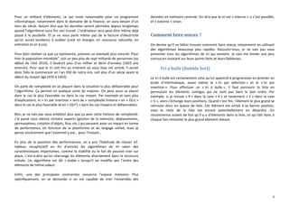 7
Pour un milliard d’éléments, ce qui reste raisonnable pour un programme
informatique, notamment dans le domaine de la finance, on aura besoin d’un
tiers de siècle. Autant dire que les données seront périmées depuis longtemps
quand l’algorithme aura fini son travail. L’ordinateur sera peut-être même déjà
passé à la poubelle. Et je ne vous parle même pas de la facture d’électricité
qu’on aurait tendance à oublier (coût en énergie, en ressource naturelle, en
entretien et en Euro).
Pour bien réaliser ce que ça représente, prenons un exemple plus concret. Pour
trier la population mondialev
, soit un peu plus de sept milliards de personnes (au
début de l’été 2014), il faudrait plus d’un millier et demi d’années (1655 ans
environ). Pour que le tri soit fini au moment où vous lisez cet article, il aurait
donc fallu le commencer en l’an 350 de notre ère, soit plus d’un siècle avant le
début du moyen âge (476 à 1453).
On parle de complexité en se plaçant dans la situation la plus défavorable pour
l’algorithme. Ça permet en quelque sorte de majorer. On peut aussi se placer
dans le cas le plus favorable ou dans le cas moyen. Par exemple et sans plus
d’explications, le « tri par insertion » sera de « complexité linéaire » en « O(n) »
dans le cas le plus favorable et en « O(n²) » dans les cas moyens et défavorables.
Bon, je ne vais pas vous embêter plus que ça avec cette histoire de complexité.
J’ai passé sous silence certains aspects (gestion de la mémoire, déplacements,
permutations, création d’objets, flux, etc.) qui peuvent avoir un impact en terme
de performance, en fonction de la plateforme et du langage utilisé, mais je
pense sincèrement que l’essentiel y est… pour l’instant…
En plus de la question des performances, on a pris l’habitude de classer (cf.
tableau récapitulatif en fin d’article) les algorithmes de tri selon des
caractéristiques importantes, comme la stabilité ou le fait de pouvoir trier sur
place, c’est-à-dire qu’on réarrange les éléments directement dans la structure
initiale. Un algorithme est dit « stable » lorsqu’il ne modifie pas l’ordre des
éléments de même valeur.
Enfin, une des principales contraintes concerne l’espace mémoire. Plus
spécifiquement, on se demande si on est capable de trier l’ensemble des
données en mémoire centrale. On dira que le tri est « interne » si c’est possible,
et « externe » sinon.
Comment faire mieux ?
On devine qu’il va falloir trouver comment faire mieux, notamment en utilisant
des algorithmes beaucoup plus rapides. Rassurez-vous, je ne vais pas vous
présenter tous les algorithmes de tri qui existent. Je vais me limiter aux plus
connus en insistant sur leurs points forts et leurs faiblesses.
Tri à bulle (Bubble Sort)
Le tri à bulle est certainement celui qu’on apprend à programmer en premier en
école d’informatique, avant même le « tri par sélection » et le « tri par
insertion ». Pour effectuer un « tri à bulle », il faut parcourir la liste en
permutant les éléments contigus qui ne sont pas dans le bon ordre. Par
exemple, si je trouve « 9 » dans la case « 4 » et seulement « 2 » dans la case
« 5 », alors j’échange leurs positions. Quand c’est fini, l’élément le plus grand se
retrouve donc en queue de liste. Cet élément est arrivé à sa bonne position,
mais le reste de la liste est encore potentiellement en désordre. On
recommence autant de fois qu’il y a d’éléments dans la liste, ce qui fait donc à
chaque fois remonter le plus grand élément restant.
 