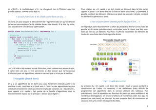 9
en « O(n²) », le multiplicateur « ½ » ne changeant rien à l’histoire pour les
grandes valeurs, comme on l’a déjà vu.
« accusé d’être lent, le tri à bulle cache bien son jeu… »
En outre, on peut stopper le déroulement de l’algorithme dès lors qu’on détecte
qu’aucune permutation n’a été réalisée durant une boucle. Si la liste s’y prête,
cela peut devenir une sérieuse optimisation.
public class RapideDemiBulleTri implements Tri {
@Override
public void trier(int[] tab) {
for (int i = 0; i < tab.length; i++) {
boolean permutation = false;
for (int j = 1; j < tab.length - i; j++) {
if (tab[j] < tab[j - 1]) {
// Permutation
permuter(j, j - 1, tab);
permutation = true;
}
}
if (!permutation) {
break;
}
}
}
Le « tri à bulle » est souvent accusé d’être lent, mais comme vous pouvez le voir,
il cache bien son jeu. À titre personnel, je dois avouer que j’ai beaucoup
d’affection pour cet algorithme, même en sachant que ce n’est pas le meilleur.
Tri rapide (Quick Sort)
S’il y a un algorithme de tri dont vous avez forcément entendu parler à la
machine à café, c’est bien le « Quick sort ». C’est l’un des algorithmes les plus
utilisés et certainement celui qui présente le plus de variantes. Le « Quick Sort »,
aussi appelé « tri rapide », fait partie de la famille d’algorithme dont le
fonctionnement repose sur le principe « diviser pour régner ».
Pour réaliser un « tri rapide », on doit choisir un élément dans la liste, qu’on
appelle « pivot ». On divise ensuite la liste en deux sous-listes. La première, à
gauche, contient les éléments inférieurs au pivot. La seconde, à droite, contient
les éléments supérieurs au pivot.
« vous avez forcément entendu parler du Quick Sort… »
On reproduit alors récursivement ce choix du pivot et la division sur les listes de
gauche et de droite précédemment construites jusqu’à n’avoir que des sous-
listes de zéro ou un élément. Pour finir, il suffit de rassembler les éléments de
toutes les sous-listes dans l’ordre gauche-droite.
Fig. 5 : Tri rapide (pivot en tête)
Le principe du « tri rapide » est donc très simple : tout se passe pendant la
construction de l’arbre. En revanche, il est réellement (très) difficile de
programmer cet algorithme dans la version utilisant des tableaux. Plus
précisément, c’est la séparation en fonction du pivot qui pose problème à de
nombreux développeurs. On trouve d’ailleurs de nombreux codes faux (qui ne
passent pas mes tests) sur Internet. Je vous propose donc de commencer en
douceur avec une version employant des listes.
 