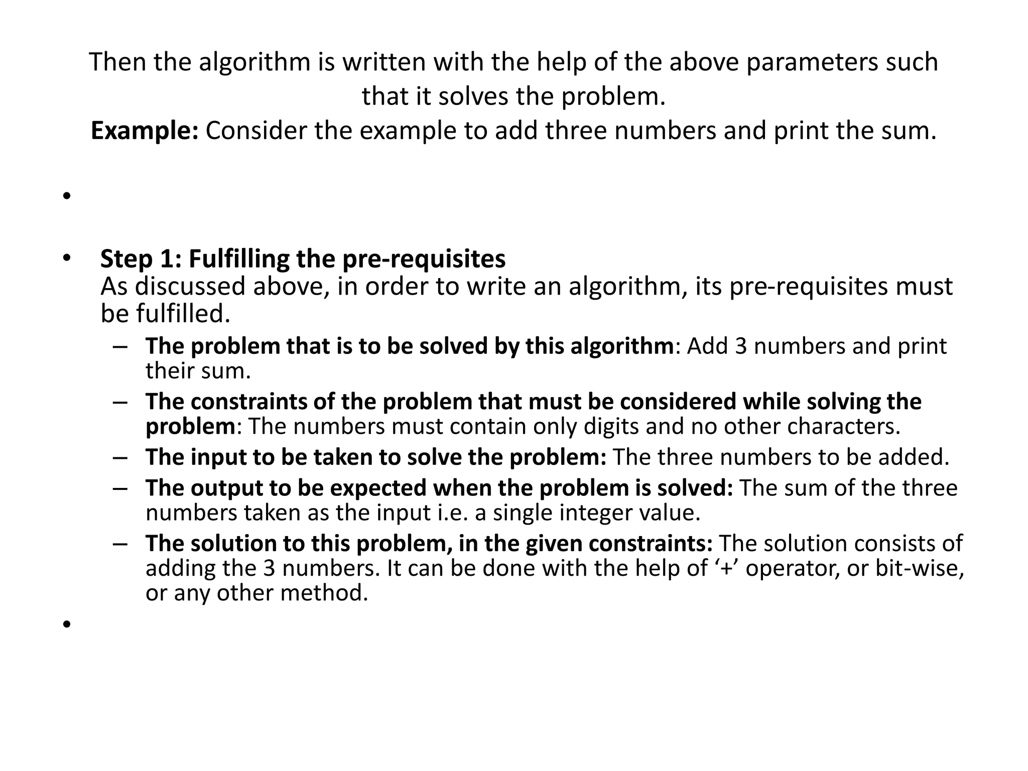 Then the algorithm is written with the help of the above parameters such
that it solves the problem.
Example: Consider the example to add three numbers and print the sum.
•
• Step 1: Fulfilling the pre-requisites
As discussed above, in order to write an algorithm, its pre-requisites must
be fulfilled.
– The problem that is to be solved by this algorithm: Add 3 numbers and print
their sum.
– The constraints of the problem that must be considered while solving the
problem: The numbers must contain only digits and no other characters.
– The input to be taken to solve the problem: The three numbers to be added.
– The output to be expected when the problem is solved: The sum of the three
numbers taken as the input i.e. a single integer value.
– The solution to this problem, in the given constraints: The solution consists of
adding the 3 numbers. It can be done with the help of ‘+’ operator, or bit-wise,
or any other method.
•
 