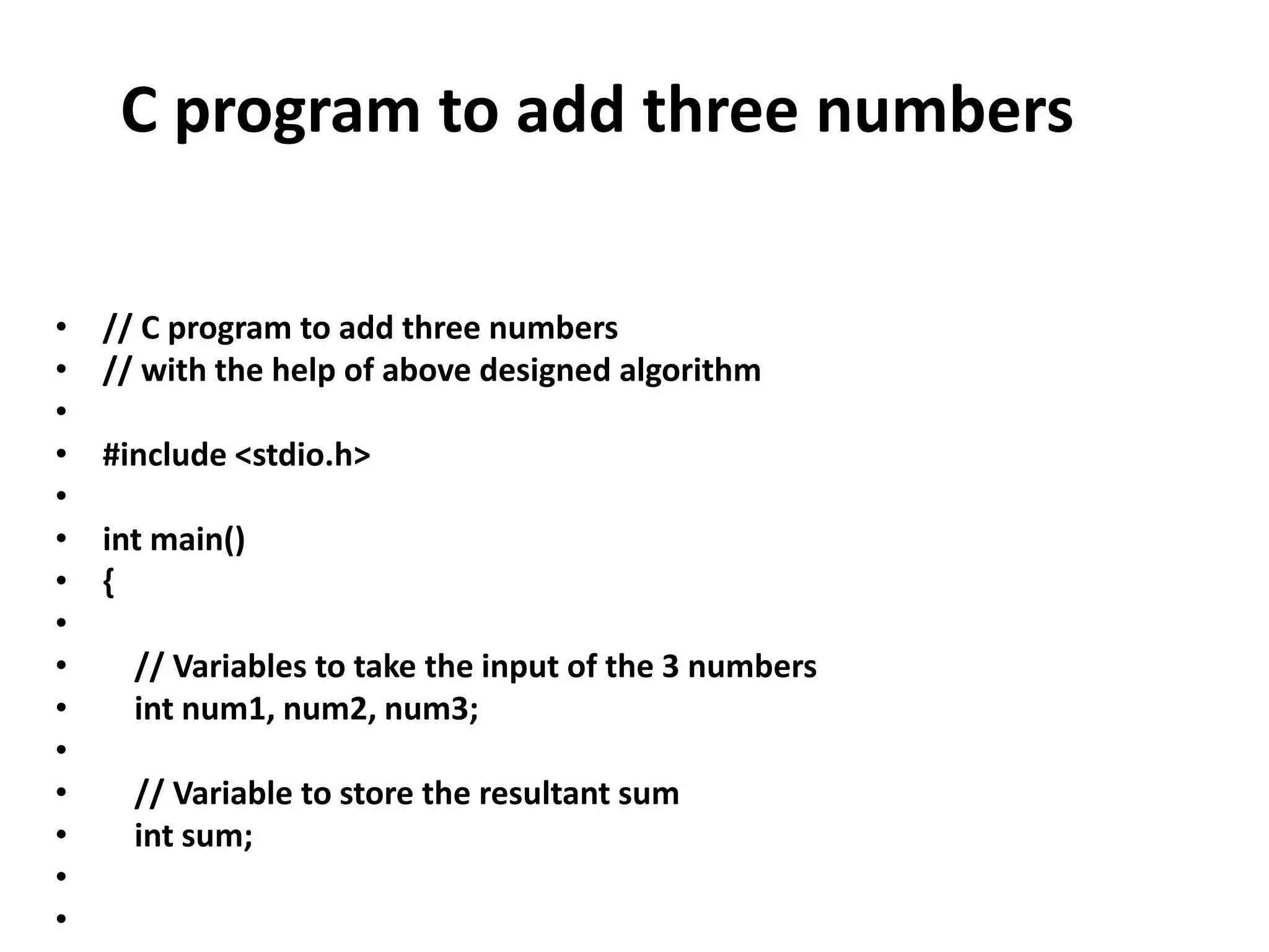 C program to add three numbers
• // C program to add three numbers
• // with the help of above designed algorithm
•
• #include <stdio.h>
•
• int main()
• {
•
• // Variables to take the input of the 3 numbers
• int num1, num2, num3;
•
• // Variable to store the resultant sum
• int sum;
•
•
 