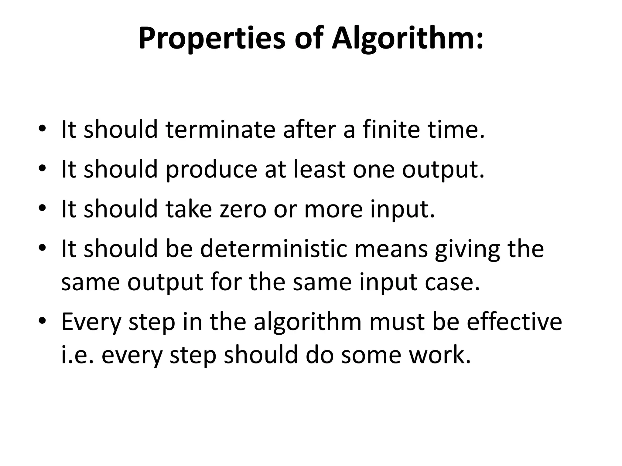 Properties of Algorithm:
• It should terminate after a finite time.
• It should produce at least one output.
• It should take zero or more input.
• It should be deterministic means giving the
same output for the same input case.
• Every step in the algorithm must be effective
i.e. every step should do some work.
 