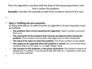 Then the algorithm is written with the help of the above parameters such
that it solves the problem.
Example: Consider the example to add three numbers and print the sum.
•
• Step 1: Fulfilling the pre-requisites
As discussed above, in order to write an algorithm, its pre-requisites must
be fulfilled.
– The problem that is to be solved by this algorithm: Add 3 numbers and print
their sum.
– The constraints of the problem that must be considered while solving the
problem: The numbers must contain only digits and no other characters.
– The input to be taken to solve the problem: The three numbers to be added.
– The output to be expected when the problem is solved: The sum of the three
numbers taken as the input i.e. a single integer value.
– The solution to this problem, in the given constraints: The solution consists of
adding the 3 numbers. It can be done with the help of ‘+’ operator, or bit-wise,
or any other method.
•
 