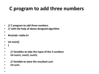 C program to add three numbers
• // C program to add three numbers
• // with the help of above designed algorithm
•
• #include <stdio.h>
•
• int main()
• {
•
• // Variables to take the input of the 3 numbers
• int num1, num2, num3;
•
• // Variable to store the resultant sum
• int sum;
•
•
 