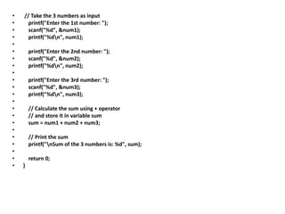 • // Take the 3 numbers as input
• printf("Enter the 1st number: ");
• scanf("%d", &num1);
• printf("%dn", num1);
•
• printf("Enter the 2nd number: ");
• scanf("%d", &num2);
• printf("%dn", num2);
•
• printf("Enter the 3rd number: ");
• scanf("%d", &num3);
• printf("%dn", num3);
•
• // Calculate the sum using + operator
• // and store it in variable sum
• sum = num1 + num2 + num3;
•
• // Print the sum
• printf("nSum of the 3 numbers is: %d", sum);
•
• return 0;
• }
 