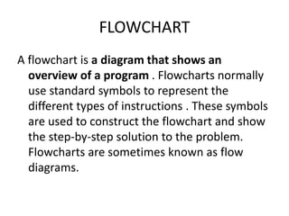 FLOWCHART
A flowchart is a diagram that shows an
overview of a program . Flowcharts normally
use standard symbols to represent the
different types of instructions . These symbols
are used to construct the flowchart and show
the step-by-step solution to the problem.
Flowcharts are sometimes known as flow
diagrams.
 