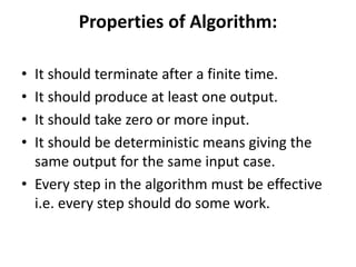 Properties of Algorithm:
• It should terminate after a finite time.
• It should produce at least one output.
• It should take zero or more input.
• It should be deterministic means giving the
same output for the same input case.
• Every step in the algorithm must be effective
i.e. every step should do some work.
 