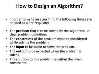 How to Design an Algorithm?
• In order to write an algorithm, the following things are
needed as a pre-requisite:
• The problem that is to be solved by this algorithm i.e.
clear problem definition.
• The constraints of the problem must be considered
while solving the problem.
• The input to be taken to solve the problem.
• The output to be expected when the problem is
solved.
• The solution to this problem, is within the given
constraints.
 