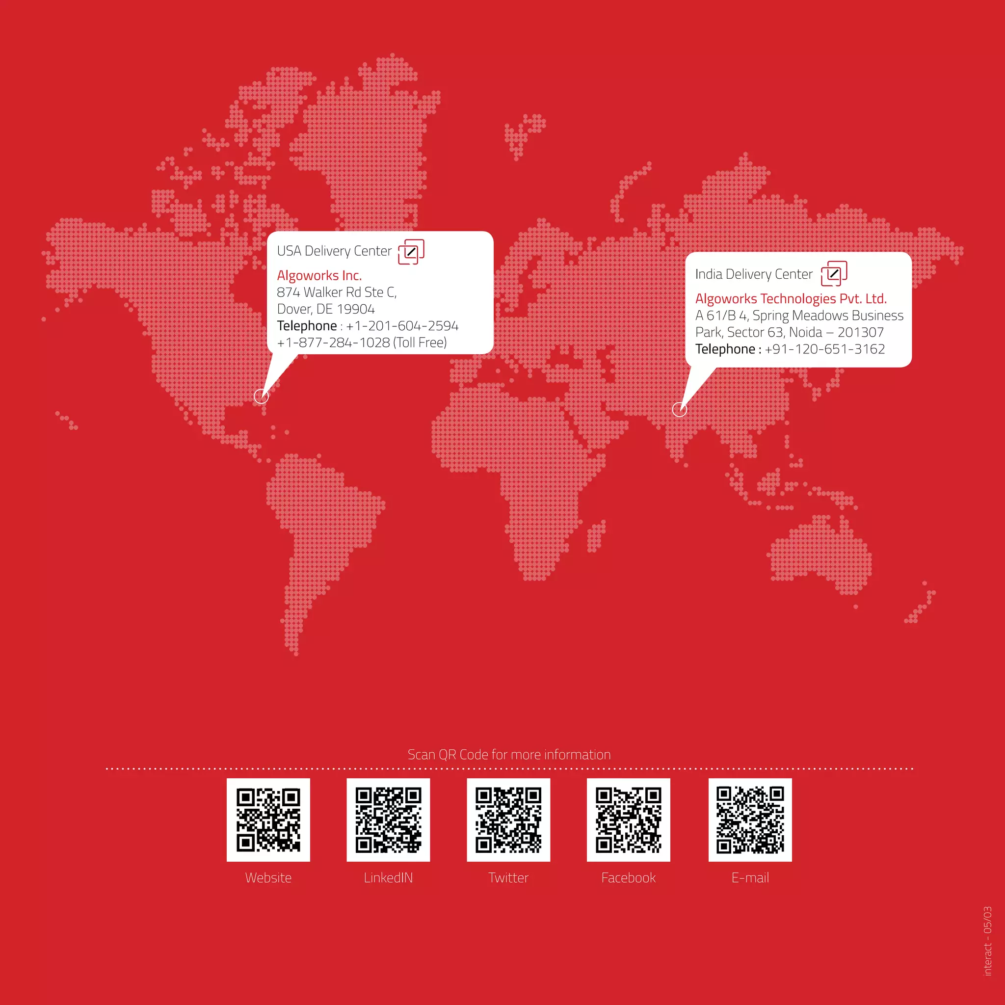 India Delivery Center
Algoworks Technologies Pvt. Ltd.
A 61/B 4, Spring Meadows Business
Park, Sector 63, Noida – 201307
Telephone : +91-120-651-3162
USA Delivery Center
Algoworks Inc.
874 Walker Rd Ste C,
Dover, DE 19904
Telephone : +1-201-604-2594
+1-877-284-1028 (Toll Free)
Scan QR Code for more information
LinkedIN Twitter Facebook E-mailWebsite
interact-05/03
 