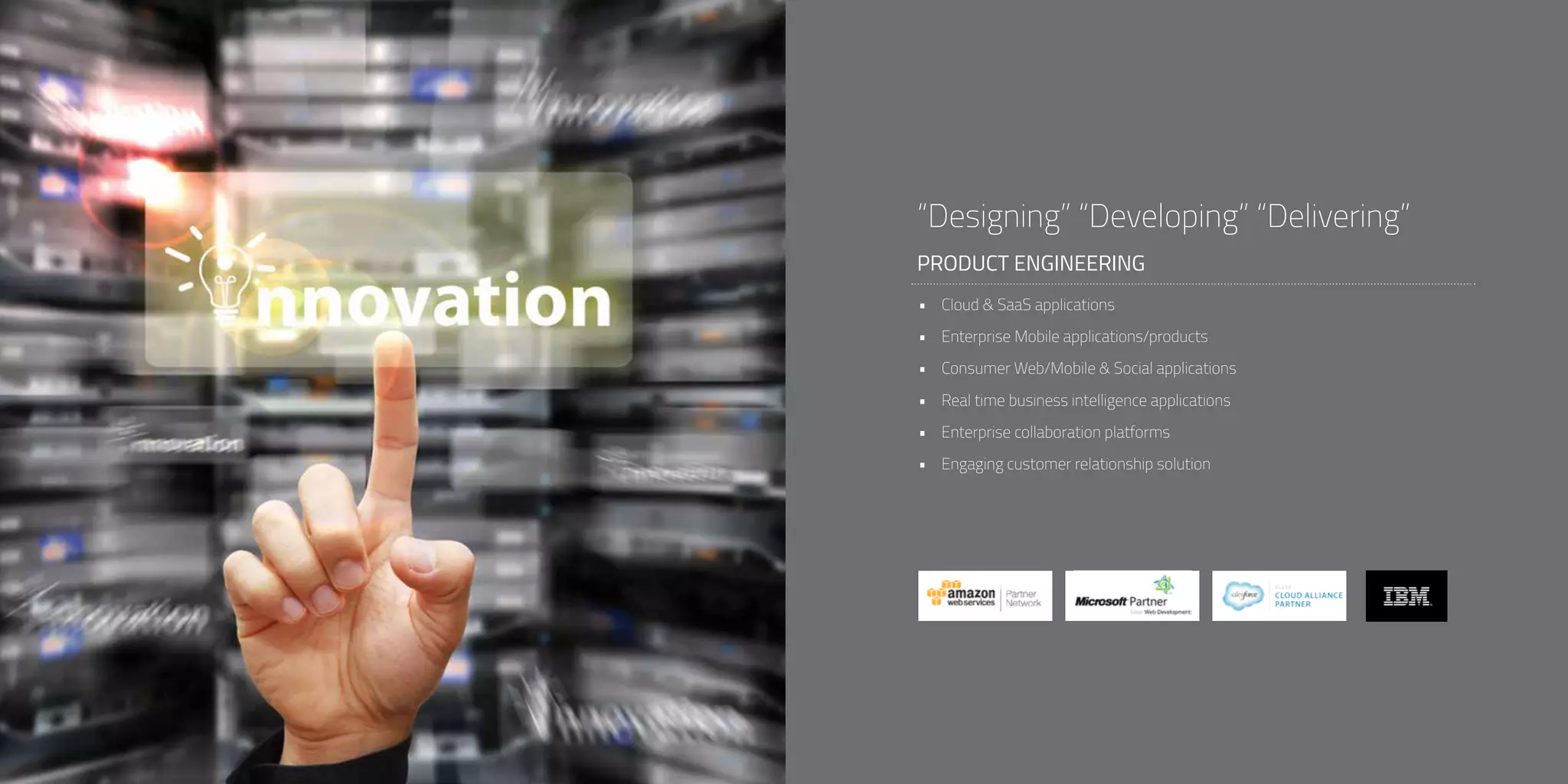 PRODUCT ENGINEERING
“Designing” “Developing” “Delivering”
•	 Cloud & SaaS applications
•	 Enterprise Mobile applications/products
•	 Consumer Web/Mobile & Social applications
•	 Real time business intelligence applications
•	 Enterprise collaboration platforms
•	 Engaging customer relationship solution
 