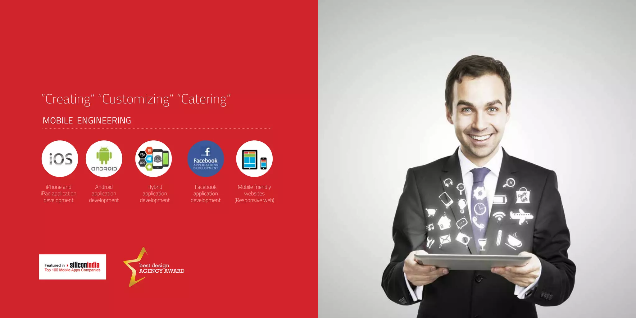 “Creating” “Customizing” “Catering”
MOBILE ENGINEERING
Mobile friendly
websites
(Responsive web)
Android
application
development
Facebook
application
development
iPhone and
iPad application
development
Hybrid
application
development
best design
AGENCY AWARD
 