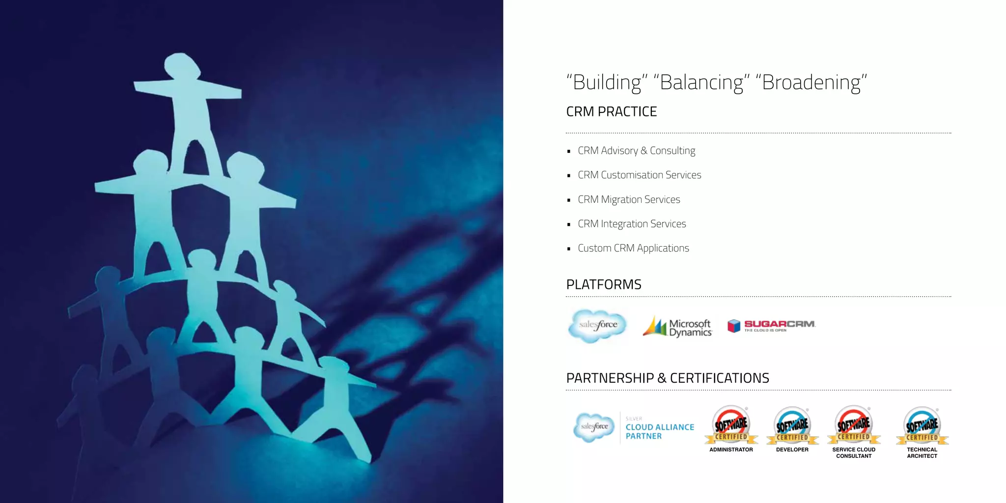 “Building” “Balancing” “Broadening”
CRM PRACTICE
SERVICE CLOUD
CONSULTANT
DEVELOPERADMINISTRATOR TECHNICAL
ARCHITECT
PARTNERSHIP & CERTIFICATIONS
PLATFORMS
•	 CRM Advisory & Consulting
•	 CRM Customisation Services
•	 CRM Migration Services
•	 CRM Integration Services
•	 Custom CRM Applications
 